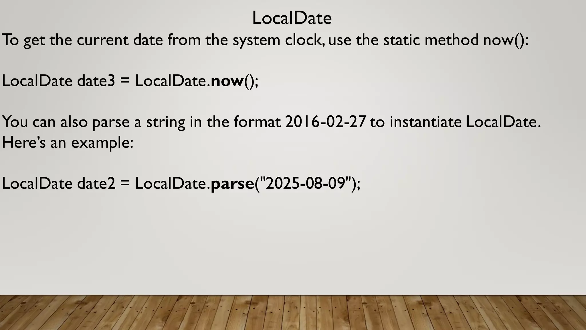 LocalDate
To get the current date from the system clock,use the static method now():
LocalDate date3 = LocalDate.now();
You can also parse a string in the format 2016-02-27 to instantiate LocalDate.
Here’s an example:
LocalDate date2 = LocalDate.parse("2025-08-09");
 
