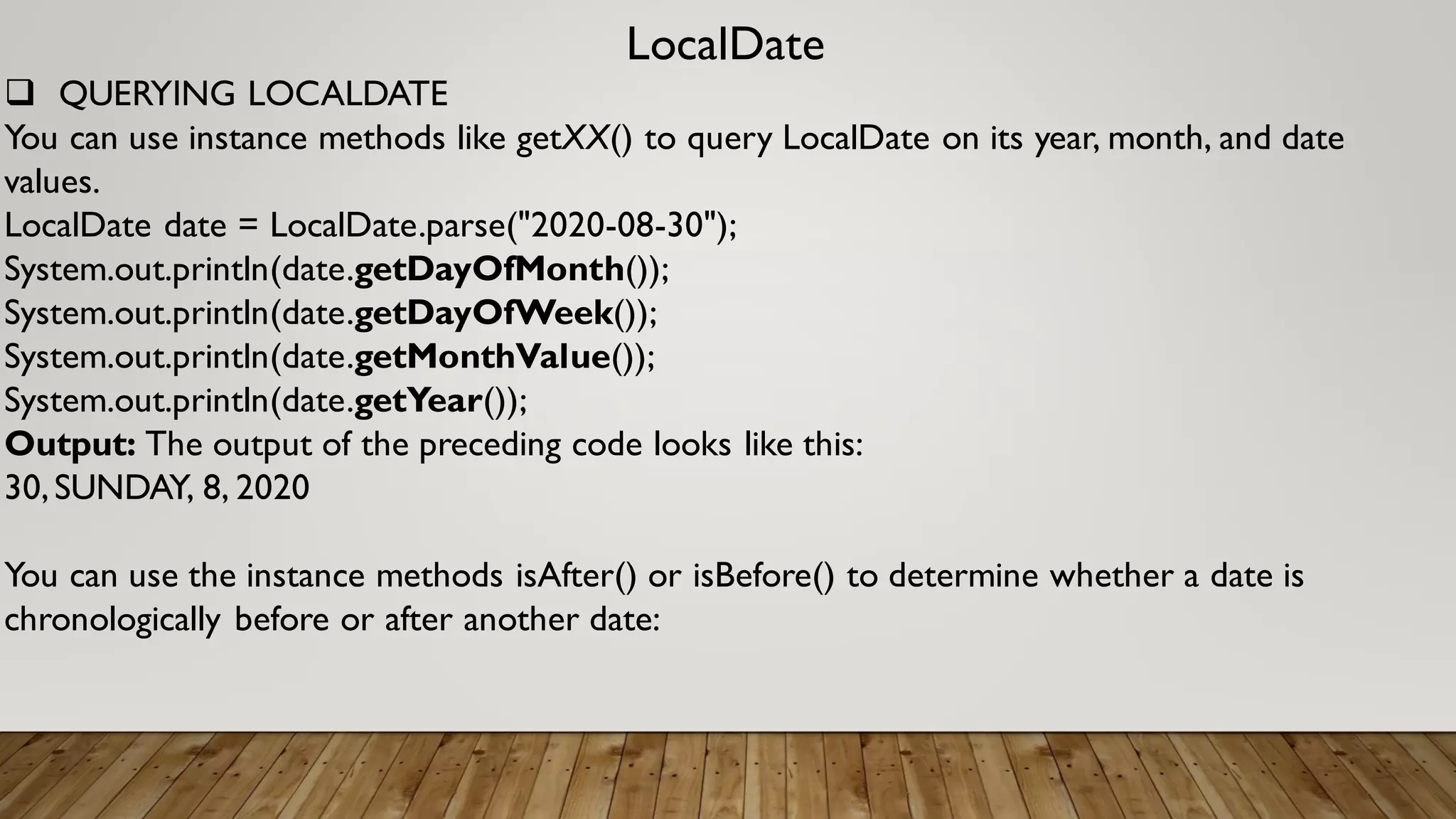 LocalDate
 QUERYING LOCALDATE
You can use instance methods like getXX() to query LocalDate on its year, month, and date
values.
LocalDate date = LocalDate.parse("2020-08-30");
System.out.println(date.getDayOfMonth());
System.out.println(date.getDayOfWeek());
System.out.println(date.getMonthValue());
System.out.println(date.getYear());
Output: The output of the preceding code looks like this:
30,SUNDAY, 8, 2020
You can use the instance methods isAfter() or isBefore() to determine whether a date is
chronologically before or after another date:
 