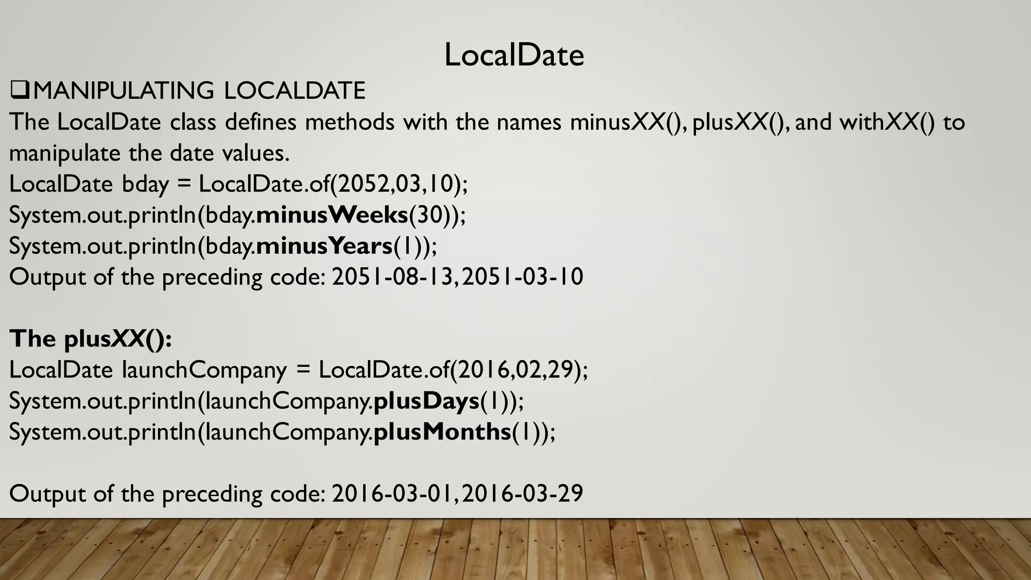 LocalDate
MANIPULATING LOCALDATE
The LocalDate class defines methods with the names minusXX(), plusXX(), and withXX() to
manipulate the date values.
LocalDate bday = LocalDate.of(2052,03,10);
System.out.println(bday.minusWeeks(30));
System.out.println(bday.minusYears(1));
Output of the preceding code: 2051-08-13,2051-03-10
The plusXX():
LocalDate launchCompany = LocalDate.of(2016,02,29);
System.out.println(launchCompany.plusDays(1));
System.out.println(launchCompany.plusMonths(1));
Output of the preceding code: 2016-03-01,2016-03-29
 