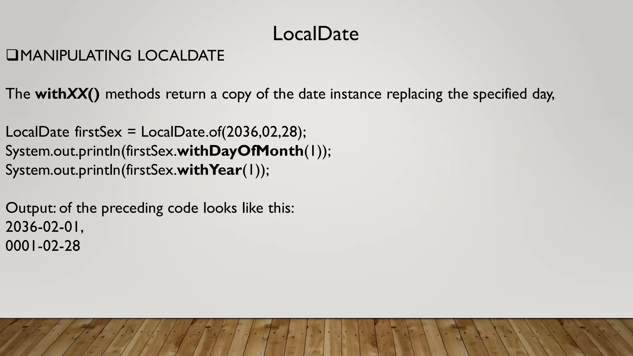LocalDate
MANIPULATING LOCALDATE
The withXX() methods return a copy of the date instance replacing the specified day,
LocalDate firstSex = LocalDate.of(2036,02,28);
System.out.println(firstSex.withDayOfMonth(1));
System.out.println(firstSex.withYear(1));
Output: of the preceding code looks like this:
2036-02-01,
0001-02-28
 