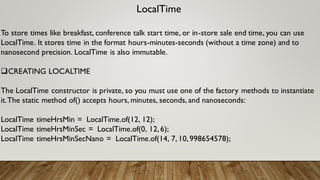 LocalTime
To store times like breakfast, conference talk start time, or in-store sale end time, you can use
LocalTime. It stores time in the format hours-minutes-seconds (without a time zone) and to
nanosecond precision. LocalTime is also immutable.
CREATING LOCALTIME
The LocalTime constructor is private, so you must use one of the factory methods to instantiate
it.The static method of() accepts hours, minutes, seconds, and nanoseconds:
LocalTime timeHrsMin = LocalTime.of(12, 12);
LocalTime timeHrsMinSec = LocalTime.of(0, 12,6);
LocalTime timeHrsMinSecNano = LocalTime.of(14, 7, 10,998654578);
 