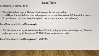 LocalTime
CREATING LOCALTIME
• The of() method uses a 24-hour clock to specify the hour value.
• LocalTime doesn’t define a method to pass a.m. or p.m. Use values 0–23 to define hours.
• To get the current time from the system clock, use the static method now():
LocalDate date3 = LocalTime.now();
• You can parse a string to instantiate LocalTime by using its static method parse().You can
either pass a string in the format 15:08:23 (hours:minutes:seconds)
LocalTime time = LocalTime.parse("15:08:23");
 