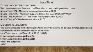 LocalTime
USING LOCALTIME CONSTANTS
You can use constants from the LocalTime class to work with predefined times:
■ LocalTime.MIN—Minimum supported time, that is, 00:00
■ LocalTime.MAX—Maximum supported time, that is, 23:59:59.999999999
■ LocalTime.MIDNIGHT—Time when the day starts, that is, 00:00
■ LocalTime.NOON—Noontime, that is, 12:00
QUERYING LOCALTIME
You can use instance methods like getXX() to query LocalTime on its hour,minutes, seconds, and
nanoseconds.All these methods return an int value:
LocalTime time = LocalTime.of(16, 20,12, 98547);
System.out.println(time.getHour());
System.out.println(time.getNano());
Here’s the output: 16,
98547
 