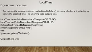 LocalTime
QUERYING LOCALTIME
• You can use the instance methods isAfter() and isBefore() to check whether a time is after or
before the specified time.The following code outputs true:
LocalTime shreyaFinishTime = LocalTime.parse("17:09:04");
LocalTime paulFinishTime = LocalTime.parse("17:09:12");
if(shreyaFinishTime.isBefore(paulFinishTime))
System.out.println("Shreya wins");
else
System.out.println("Paul wins");
Output: Shreya wins
 