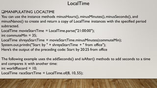 LocalTime
MANIPULATING LOCALTIME
You can use the instance methods minusHours(), minusMinutes(),minusSeconds(), and
minusNanos() to create and return a copy of LocalTime instances with the specified period
subtracted.
LocalTime movieStartTime = LocalTime.parse("21:00:00");
int commuteMin = 35;
LocalTime shreyaStartTime = movieStartTime.minusMinutes(commuteMin);
System.out.println("Start by " + shreyaStartTime + " from office");
Here’s the output of the preceding code: Start by 20:25 from office
The following example uses the addSeconds() and isAfter() methods to add seconds to a time
and compares it with another time:
int worldRecord = 10;
LocalTime raceStartTime = LocalTime.of(8, 10,55);
 