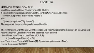 LocalTime
MANIPULATING LOCALTIME
LocalTime raceEndTime = LocalTime.of(8, 11,11);
if (raceStartTime.plusSeconds(worldRecord).isAfter(raceEndTime))
System.out.println("New world record");
else
System.out.println("Try harder");
The output of the preceding code looks like this:
The withHour(), withMinute(),withSecond(), and withNano() methods accept an int value and
return a copy of LocalTime with the specified value altered.
LocalTime startTime = LocalTime.of(5, 7, 9);
if (startTime.getMinute() < 30)
startTime = startTime.withMinute(0); System.out.println(startTime);
Here’s the output: 05:00:09
 