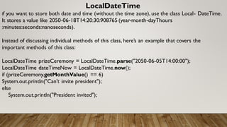 LocalDateTime
If you want to store both date and time (without the time zone), use the class Local- DateTime.
It stores a value like 2050-06-18T14:20:30:908765 (year-month-dayThours
:minutes:seconds:nanoseconds).
Instead of discussing individual methods of this class, here’s an example that covers the
important methods of this class:
LocalDateTime prizeCeremony = LocalDateTime.parse("2050-06-05T14:00:00");
LocalDateTime dateTimeNow = LocalDateTime.now();
if (prizeCeremony.getMonthValue() == 6)
System.out.println("Can't invite president");
else
System.out.println("President invited");
 