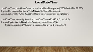 LocalDateTime
LocalDateTime chiefGuestDeparture = LocalDateTime.parse("2050-06-05T14:30:00");
if (prizeCeremony.plusHours(2).isAfter(chiefGuestDeparture))
System.out.println("Chief Guest will leave before ceremony completes");
LocalDateTime eventMgrArrival = LocalDateTime.of(2050, 6, 5, 14,30, 0);
if (eventMgrArrival.isAfter(prizeCeremony.minusHours(3)))
System.out.println("Manager is supposed to arrive 3 hrs earlier")
 