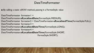 DateTimeFormatter
■ By calling a static ofXXX method, passing it a FormatStyle value
DateTimeFormatter formatter1 =
DateTimeFormatter.ofLocalizedDate(FormatStyle.MEDIUM);
DateTimeFormatter formatter2 = DateTimeFormatter.ofLocalizedTime(FormatStyle.FULL);
DateTimeFormatter formatter3 =
DateTimeFormatter.ofLocalizedDateTime(FormatStyle.LONG);
DateTimeFormatter formatter4 =
DateTimeFormatter.ofLocalizedDateTime(FormatStyle.SHORT,
FormatStyle.SHORT);
 