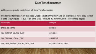 DateTimeFormatter
■ By access public static fields of DateTimeFormatter
Predefined formatters in the class DateTimeFormatter and an example of how they format
a date (say,August 11, 2057) or time (say, 14 hours 30 minutes, and 15 seconds) object
FormatStyle Example
BASIC_ISO_DATE 20570811
ISO_DATE/ISO_LOCAL_DATE 2057-08-11
ISO_TIME/ISO_LOCAL_TIME 14:30:15.312
ISO_DATE_TIME/ISO_LOCAL_DATE_TIME 2057-08-11T14:30:15.312
 