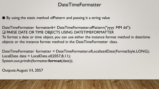 DateTimeFormatter
■ By using the static method ofPattern and passing it a string value
DateTimeFormatter formatter6= DateTimeFormatter.ofPattern("yyyy MM dd");
 PARSE DATE OR TIME OBJECTS USING DATETIMEFORMATTER
To format a date or time object, you can use either the instance format method in date/time
objects or the instance format method in the DateTimeFormatter class.
DateTimeFormatter formatter = DateTimeFormatter.ofLocalizedDate(FormatStyle.LONG);
LocalDate date = LocalDate.of(2057,8,11);
System.out.println(formatter.format(date));
Outputs:August 11, 2057
 