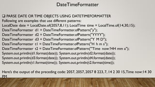 DateTimeFormatter
 PARSE DATE OR TIME OBJECTS USING DATETIMEFORMATTER
Following are examples that use different patterns:
LocalDate date = LocalDate.of(2057,8,11); LocalTime time = LocalTime.of(14,30,15);
DateTimeFormatter d1 = DateTimeFormatter.ofPattern("y");
DateTimeFormatter d2 = DateTimeFormatter.ofPattern("YYYY");
DateTimeFormatter d3 = DateTimeFormatter.ofPattern("Y M D");
DateTimeFormatter t1 = DateTimeFormatter.ofPattern("H h m s");
DateTimeFormatter t2 = DateTimeFormatter.ofPattern("'Time now:'HH mm a");
System.out.println(d1.format(date)); System.out.println(d2.format(date));
System.out.println(d3.format(date)); System.out.println(d4.format(date));
System.out.println(t1.format(time)); System.out.println(t2.format(time));
Here’s the output of the preceding code: 2057, 2057,2057 8 223,7, 14 2 30 15,Time now:14 30
PM
 