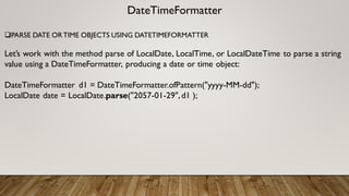 DateTimeFormatter
PARSE DATE ORTIME OBJECTS USING DATETIMEFORMATTER
Let’s work with the method parse of LocalDate, LocalTime, or LocalDateTime to parse a string
value using a DateTimeFormatter, producing a date or time object:
DateTimeFormatter d1 = DateTimeFormatter.ofPattern("yyyy-MM-dd");
LocalDate date = LocalDate.parse("2057-01-29",d1 );
 