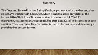 Summary
The Date andTime API in Java 8 simplifies how you work with the date and time
classes.We worked with LocalDate,which is used to store only dates of the
format 2016-08-14.LocalTime stores time in the format 14:09:65:23
(hours:minutes:seconds :nanoseconds).The class LocalDateTime stores both date
and time.The class Date-TimeFormatter is used to format date and time using a
predefined or custom format.
 