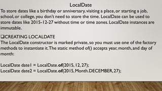 LocalDate
To store dates like a birthday or anniversary,visiting a place,or starting a job,
school,or college,you don’t need to store the time. LocalDate can be used to
store dates like 2015-12-27 without time or time zones.LocalDate instances are
immutable.
CREATING LOCALDATE
The LocalDate constructor is marked private,so you must use one of the factory
methods to instantiate it.The static method of() accepts year, month,and day of
month:
LocalDate date1 = LocalDate.of(2015,12,27);
LocalDate date2 = LocalDate.of(2015,Month.DECEMBER,27);
 
