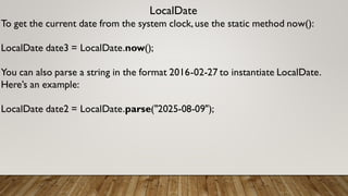 LocalDate
To get the current date from the system clock,use the static method now():
LocalDate date3 = LocalDate.now();
You can also parse a string in the format 2016-02-27 to instantiate LocalDate.
Here’s an example:
LocalDate date2 = LocalDate.parse("2025-08-09");
 