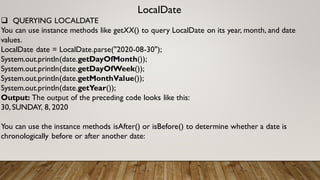 LocalDate
 QUERYING LOCALDATE
You can use instance methods like getXX() to query LocalDate on its year, month, and date
values.
LocalDate date = LocalDate.parse("2020-08-30");
System.out.println(date.getDayOfMonth());
System.out.println(date.getDayOfWeek());
System.out.println(date.getMonthValue());
System.out.println(date.getYear());
Output: The output of the preceding code looks like this:
30,SUNDAY, 8, 2020
You can use the instance methods isAfter() or isBefore() to determine whether a date is
chronologically before or after another date:
 