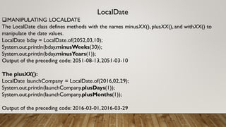 LocalDate
MANIPULATING LOCALDATE
The LocalDate class defines methods with the names minusXX(), plusXX(), and withXX() to
manipulate the date values.
LocalDate bday = LocalDate.of(2052,03,10);
System.out.println(bday.minusWeeks(30));
System.out.println(bday.minusYears(1));
Output of the preceding code: 2051-08-13,2051-03-10
The plusXX():
LocalDate launchCompany = LocalDate.of(2016,02,29);
System.out.println(launchCompany.plusDays(1));
System.out.println(launchCompany.plusMonths(1));
Output of the preceding code: 2016-03-01,2016-03-29
 