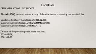 LocalDate
MANIPULATING LOCALDATE
The withXX() methods return a copy of the date instance replacing the specified day,
LocalDate firstSex = LocalDate.of(2036,02,28);
System.out.println(firstSex.withDayOfMonth(1));
System.out.println(firstSex.withYear(1));
Output: of the preceding code looks like this:
2036-02-01,
0001-02-28
 