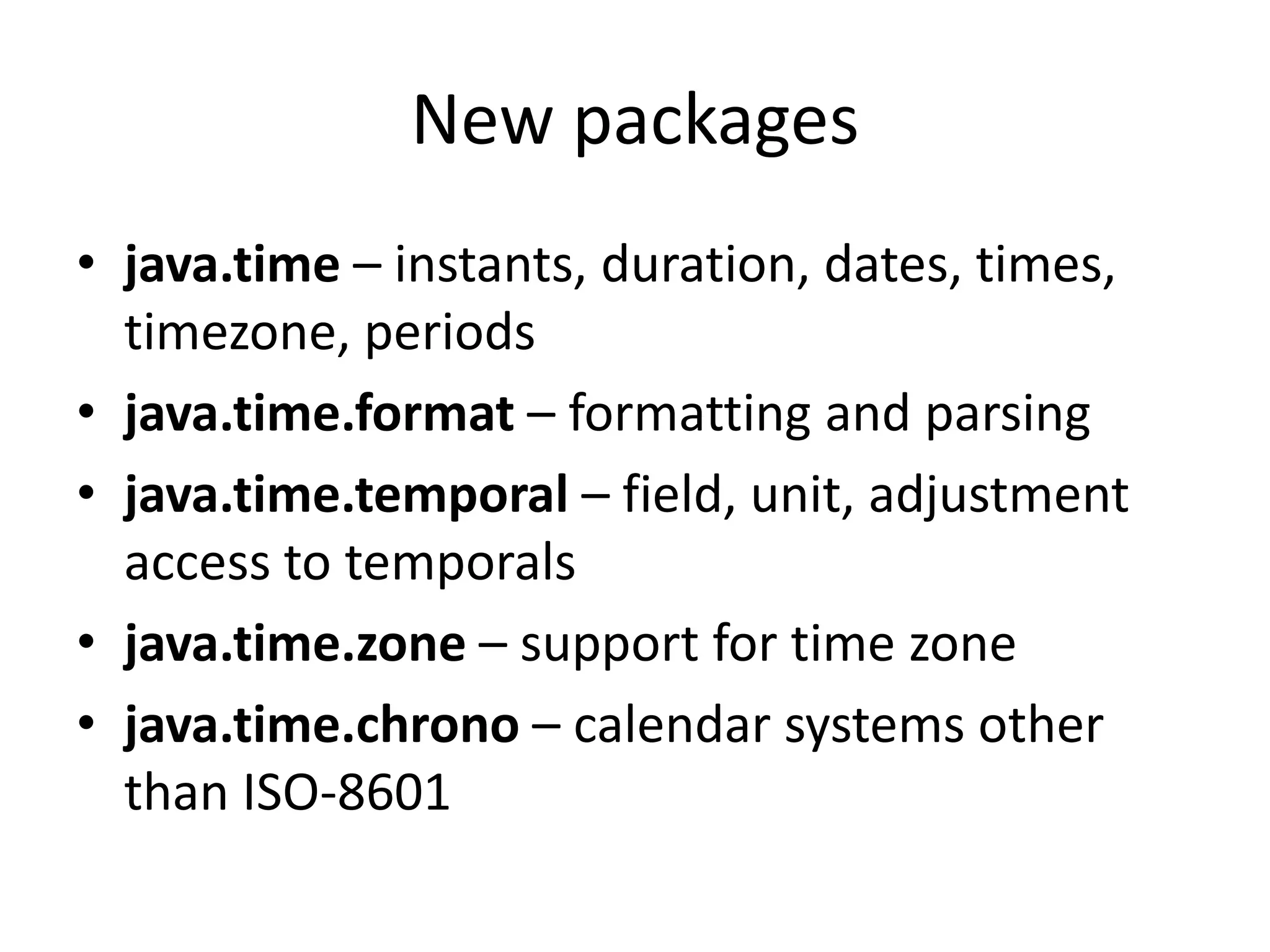 New packages
• java.time – instants, duration, dates, times,
timezone, periods
• java.time.format – formatting and parsing
• java.time.temporal – field, unit, adjustment
access to temporals
• java.time.zone – support for time zone
• java.time.chrono – calendar systems other
than ISO-8601
 
