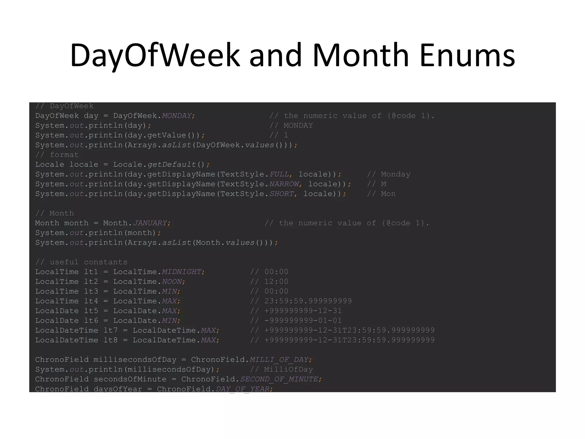 DayOfWeek and Month Enums
// DayOfWeek
DayOfWeek day = DayOfWeek.MONDAY; // the numeric value of {@code 1}.
System.out.println(day); // MONDAY
System.out.println(day.getValue()); // 1
System.out.println(Arrays.asList(DayOfWeek.values()));
// format
Locale locale = Locale.getDefault();
System.out.println(day.getDisplayName(TextStyle.FULL, locale)); // Monday
System.out.println(day.getDisplayName(TextStyle.NARROW, locale)); // M
System.out.println(day.getDisplayName(TextStyle.SHORT, locale)); // Mon
// Month
Month month = Month.JANUARY; // the numeric value of {@code 1}.
System.out.println(month);
System.out.println(Arrays.asList(Month.values()));
// useful constants
LocalTime lt1 = LocalTime.MIDNIGHT; // 00:00
LocalTime lt2 = LocalTime.NOON; // 12:00
LocalTime lt3 = LocalTime.MIN; // 00:00
LocalTime lt4 = LocalTime.MAX; // 23:59:59.999999999
LocalDate lt5 = LocalDate.MAX; // +999999999-12-31
LocalDate lt6 = LocalDate.MIN; // -999999999-01-01
LocalDateTime lt7 = LocalDateTime.MAX; // +999999999-12-31T23:59:59.999999999
LocalDateTime lt8 = LocalDateTime.MAX; // +999999999-12-31T23:59:59.999999999
ChronoField millisecondsOfDay = ChronoField.MILLI_OF_DAY;
System.out.println(millisecondsOfDay); // MilliOfDay
ChronoField secondsOfMinute = ChronoField.SECOND_OF_MINUTE;
ChronoField daysOfYear = ChronoField.DAY_OF_YEAR;
 