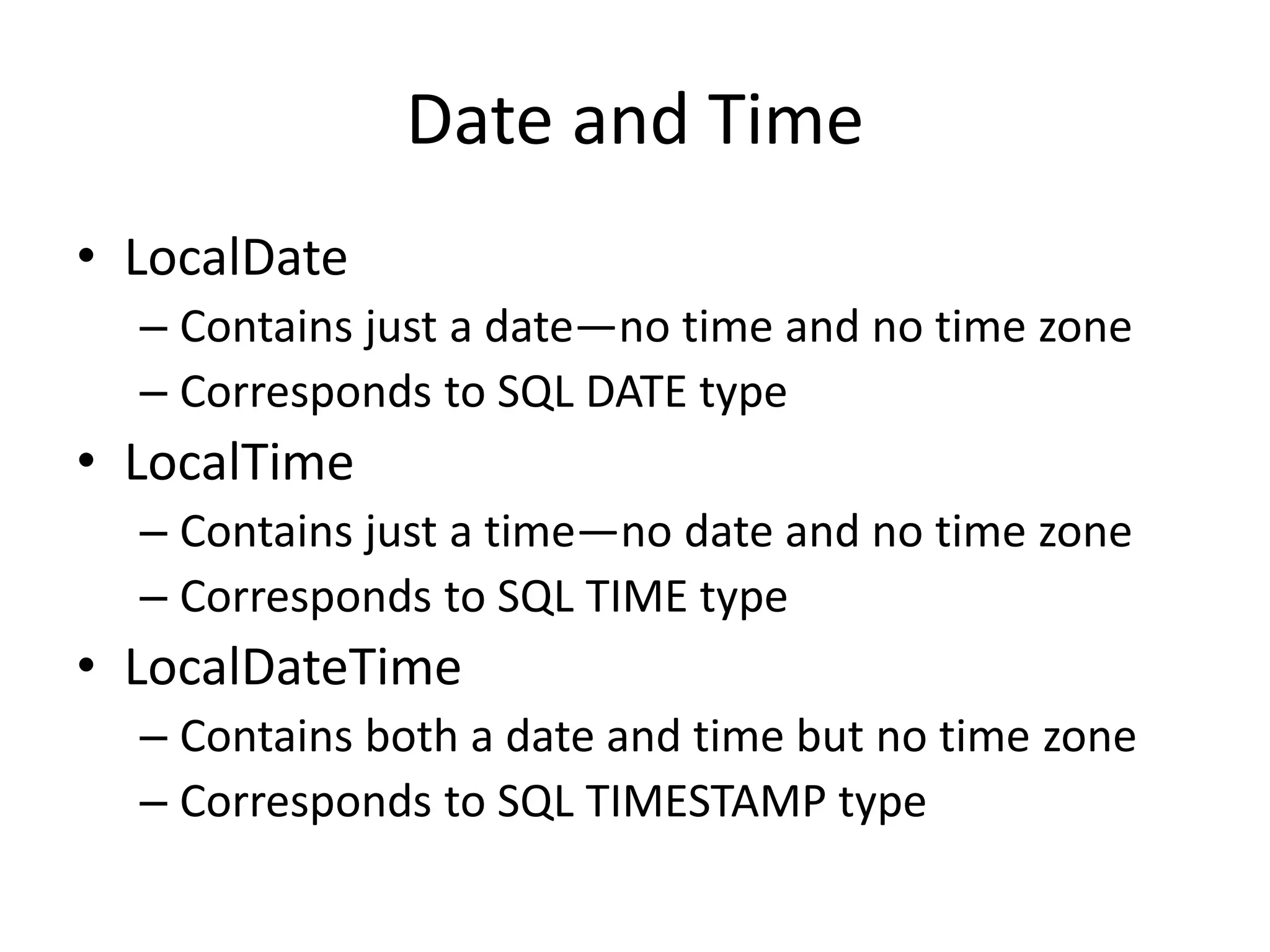 Date and Time
• LocalDate
– Contains just a date—no time and no time zone
– Corresponds to SQL DATE type
• LocalTime
– Contains just a time—no date and no time zone
– Corresponds to SQL TIME type
• LocalDateTime
– Contains both a date and time but no time zone
– Corresponds to SQL TIMESTAMP type
 