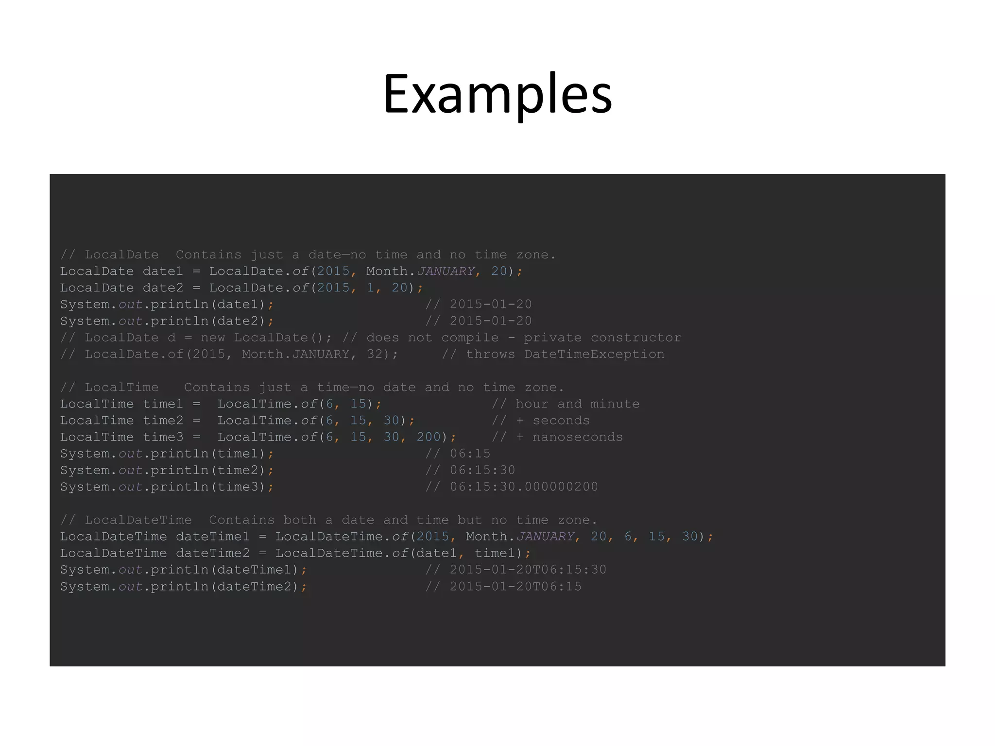 Examples
// LocalDate Contains just a date—no time and no time zone.
LocalDate date1 = LocalDate.of(2015, Month.JANUARY, 20);
LocalDate date2 = LocalDate.of(2015, 1, 20);
System.out.println(date1); // 2015-01-20
System.out.println(date2); // 2015-01-20
// LocalDate d = new LocalDate(); // does not compile - private constructor
// LocalDate.of(2015, Month.JANUARY, 32); // throws DateTimeException
// LocalTime Contains just a time—no date and no time zone.
LocalTime time1 = LocalTime.of(6, 15); // hour and minute
LocalTime time2 = LocalTime.of(6, 15, 30); // + seconds
LocalTime time3 = LocalTime.of(6, 15, 30, 200); // + nanoseconds
System.out.println(time1); // 06:15
System.out.println(time2); // 06:15:30
System.out.println(time3); // 06:15:30.000000200
// LocalDateTime Contains both a date and time but no time zone.
LocalDateTime dateTime1 = LocalDateTime.of(2015, Month.JANUARY, 20, 6, 15, 30);
LocalDateTime dateTime2 = LocalDateTime.of(date1, time1);
System.out.println(dateTime1); // 2015-01-20T06:15:30
System.out.println(dateTime2); // 2015-01-20T06:15
 