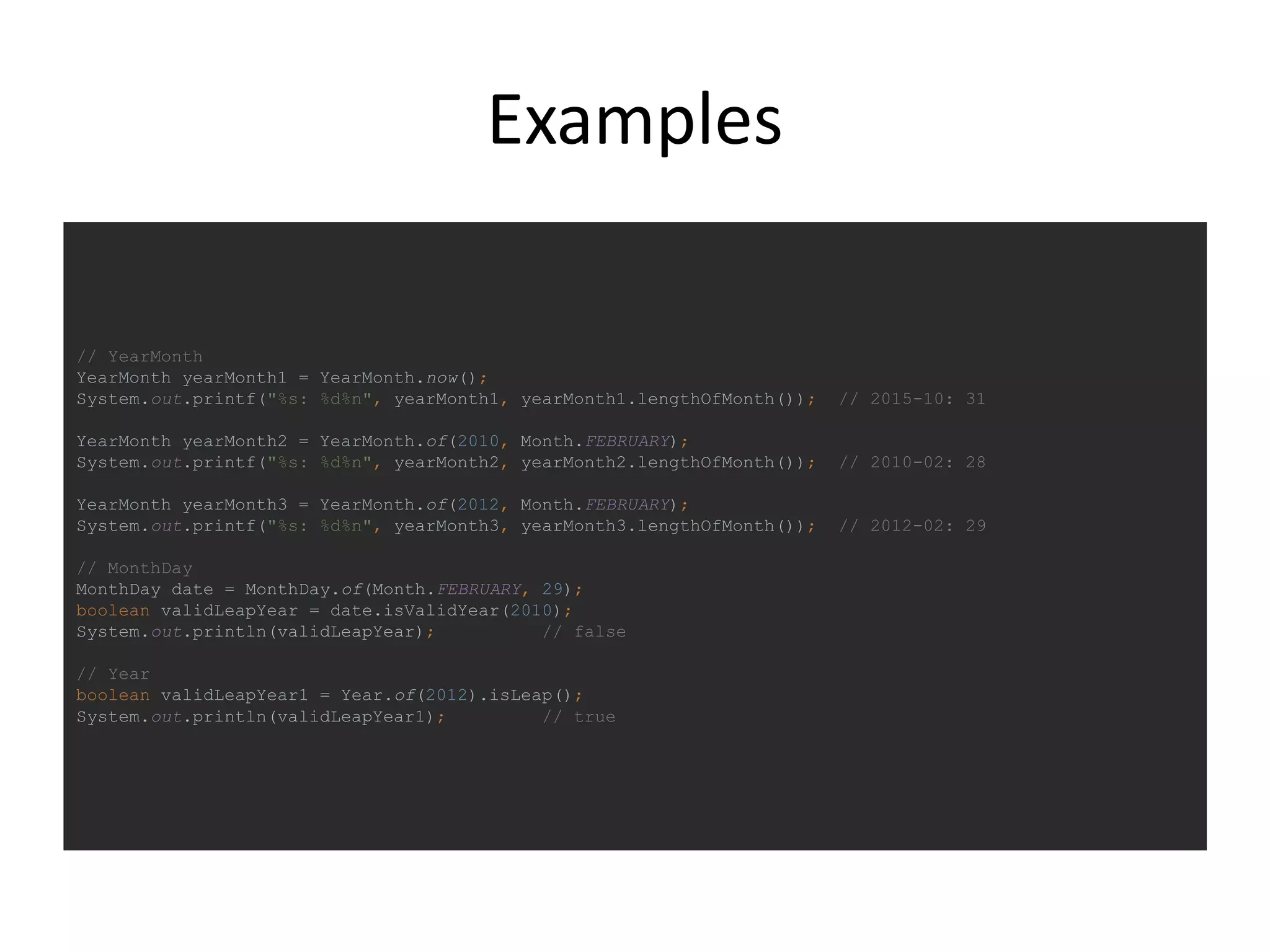 Examples
// YearMonth
YearMonth yearMonth1 = YearMonth.now();
System.out.printf("%s: %d%n", yearMonth1, yearMonth1.lengthOfMonth()); // 2015-10: 31
YearMonth yearMonth2 = YearMonth.of(2010, Month.FEBRUARY);
System.out.printf("%s: %d%n", yearMonth2, yearMonth2.lengthOfMonth()); // 2010-02: 28
YearMonth yearMonth3 = YearMonth.of(2012, Month.FEBRUARY);
System.out.printf("%s: %d%n", yearMonth3, yearMonth3.lengthOfMonth()); // 2012-02: 29
// MonthDay
MonthDay date = MonthDay.of(Month.FEBRUARY, 29);
boolean validLeapYear = date.isValidYear(2010);
System.out.println(validLeapYear); // false
// Year
boolean validLeapYear1 = Year.of(2012).isLeap();
System.out.println(validLeapYear1); // true
 