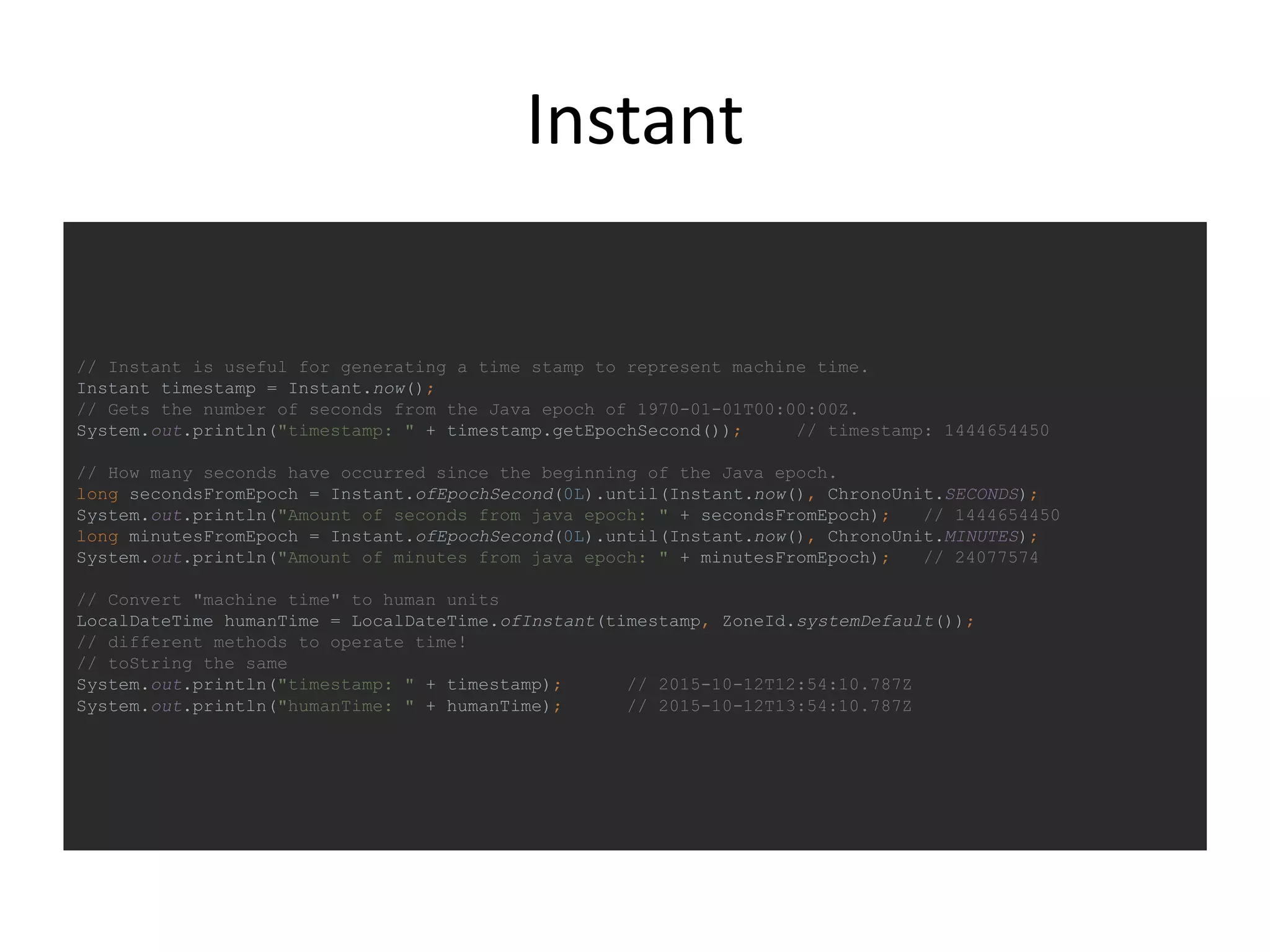Instant
// Instant is useful for generating a time stamp to represent machine time.
Instant timestamp = Instant.now();
// Gets the number of seconds from the Java epoch of 1970-01-01T00:00:00Z.
System.out.println("timestamp: " + timestamp.getEpochSecond()); // timestamp: 1444654450
// How many seconds have occurred since the beginning of the Java epoch.
long secondsFromEpoch = Instant.ofEpochSecond(0L).until(Instant.now(), ChronoUnit.SECONDS);
System.out.println("Amount of seconds from java epoch: " + secondsFromEpoch); // 1444654450
long minutesFromEpoch = Instant.ofEpochSecond(0L).until(Instant.now(), ChronoUnit.MINUTES);
System.out.println("Amount of minutes from java epoch: " + minutesFromEpoch); // 24077574
// Convert "machine time" to human units
LocalDateTime humanTime = LocalDateTime.ofInstant(timestamp, ZoneId.systemDefault());
// different methods to operate time!
// toString the same
System.out.println("timestamp: " + timestamp); // 2015-10-12T12:54:10.787Z
System.out.println("humanTime: " + humanTime); // 2015-10-12T13:54:10.787Z
 