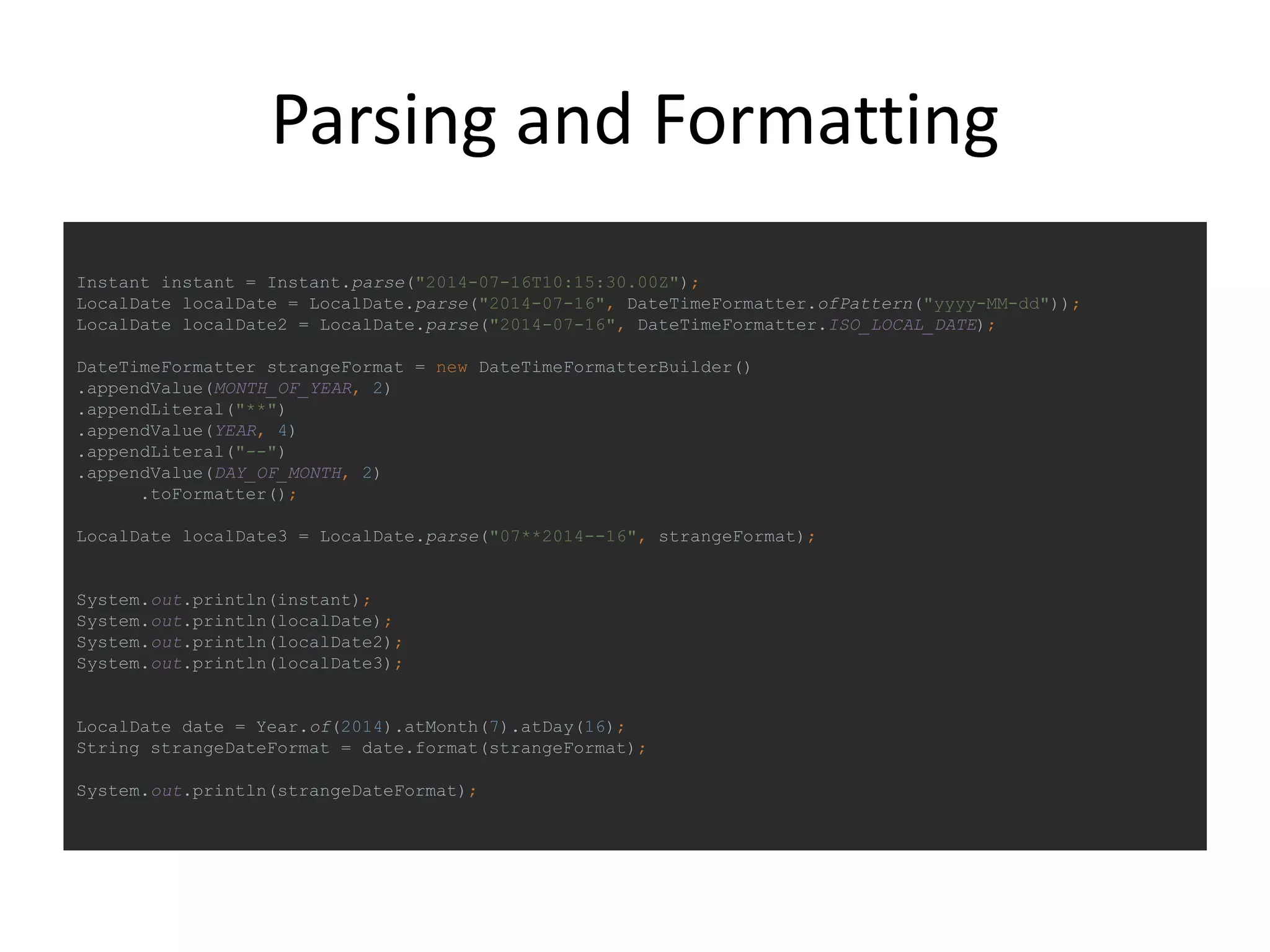 Parsing and Formatting
Instant instant = Instant.parse("2014-07-16T10:15:30.00Z");
LocalDate localDate = LocalDate.parse("2014-07-16", DateTimeFormatter.ofPattern("yyyy-MM-dd"));
LocalDate localDate2 = LocalDate.parse("2014-07-16", DateTimeFormatter.ISO_LOCAL_DATE);
DateTimeFormatter strangeFormat = new DateTimeFormatterBuilder()
.appendValue(MONTH_OF_YEAR, 2)
.appendLiteral("**")
.appendValue(YEAR, 4)
.appendLiteral("--")
.appendValue(DAY_OF_MONTH, 2)
.toFormatter();
LocalDate localDate3 = LocalDate.parse("07**2014--16", strangeFormat);
System.out.println(instant);
System.out.println(localDate);
System.out.println(localDate2);
System.out.println(localDate3);
LocalDate date = Year.of(2014).atMonth(7).atDay(16);
String strangeDateFormat = date.format(strangeFormat);
System.out.println(strangeDateFormat);
 