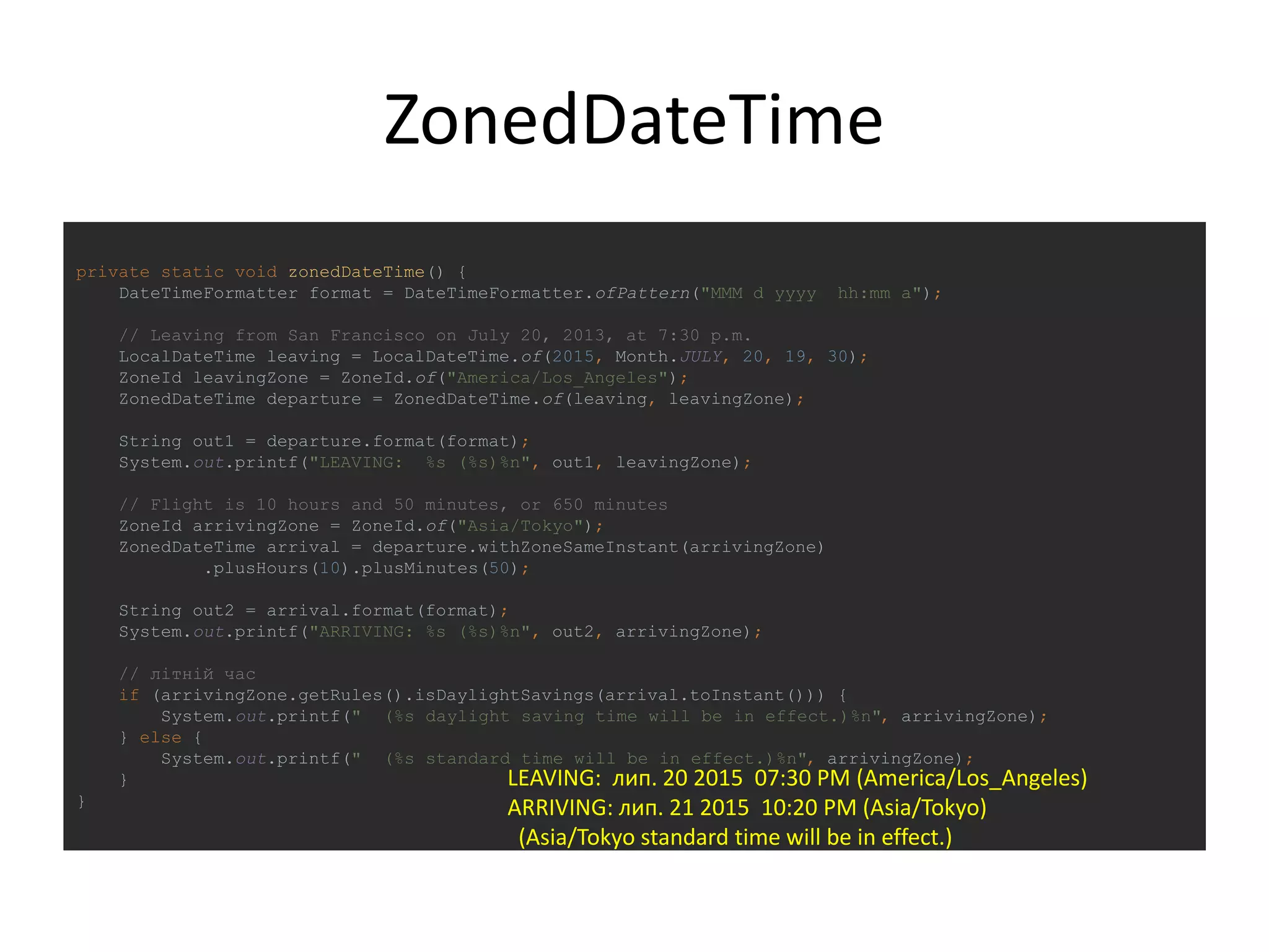 ZonedDateTime
private static void zonedDateTime() {
DateTimeFormatter format = DateTimeFormatter.ofPattern("MMM d yyyy hh:mm a");
// Leaving from San Francisco on July 20, 2013, at 7:30 p.m.
LocalDateTime leaving = LocalDateTime.of(2015, Month.JULY, 20, 19, 30);
ZoneId leavingZone = ZoneId.of("America/Los_Angeles");
ZonedDateTime departure = ZonedDateTime.of(leaving, leavingZone);
String out1 = departure.format(format);
System.out.printf("LEAVING: %s (%s)%n", out1, leavingZone);
// Flight is 10 hours and 50 minutes, or 650 minutes
ZoneId arrivingZone = ZoneId.of("Asia/Tokyo");
ZonedDateTime arrival = departure.withZoneSameInstant(arrivingZone)
.plusHours(10).plusMinutes(50);
String out2 = arrival.format(format);
System.out.printf("ARRIVING: %s (%s)%n", out2, arrivingZone);
// літній час
if (arrivingZone.getRules().isDaylightSavings(arrival.toInstant())) {
System.out.printf(" (%s daylight saving time will be in effect.)%n", arrivingZone);
} else {
System.out.printf(" (%s standard time will be in effect.)%n", arrivingZone);
}
}
LEAVING: лип. 20 2015 07:30 PM (America/Los_Angeles)
ARRIVING: лип. 21 2015 10:20 PM (Asia/Tokyo)
(Asia/Tokyo standard time will be in effect.)
 