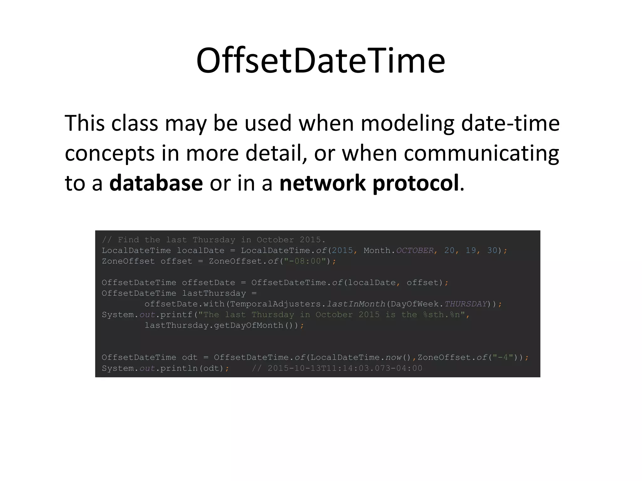 OffsetDateTime
// Find the last Thursday in October 2015.
LocalDateTime localDate = LocalDateTime.of(2015, Month.OCTOBER, 20, 19, 30);
ZoneOffset offset = ZoneOffset.of("-08:00");
OffsetDateTime offsetDate = OffsetDateTime.of(localDate, offset);
OffsetDateTime lastThursday =
offsetDate.with(TemporalAdjusters.lastInMonth(DayOfWeek.THURSDAY));
System.out.printf("The last Thursday in October 2015 is the %sth.%n",
lastThursday.getDayOfMonth());
OffsetDateTime odt = OffsetDateTime.of(LocalDateTime.now(),ZoneOffset.of("-4"));
System.out.println(odt); // 2015-10-13T11:14:03.073-04:00
This class may be used when modeling date-time
concepts in more detail, or when communicating
to a database or in a network protocol.
 