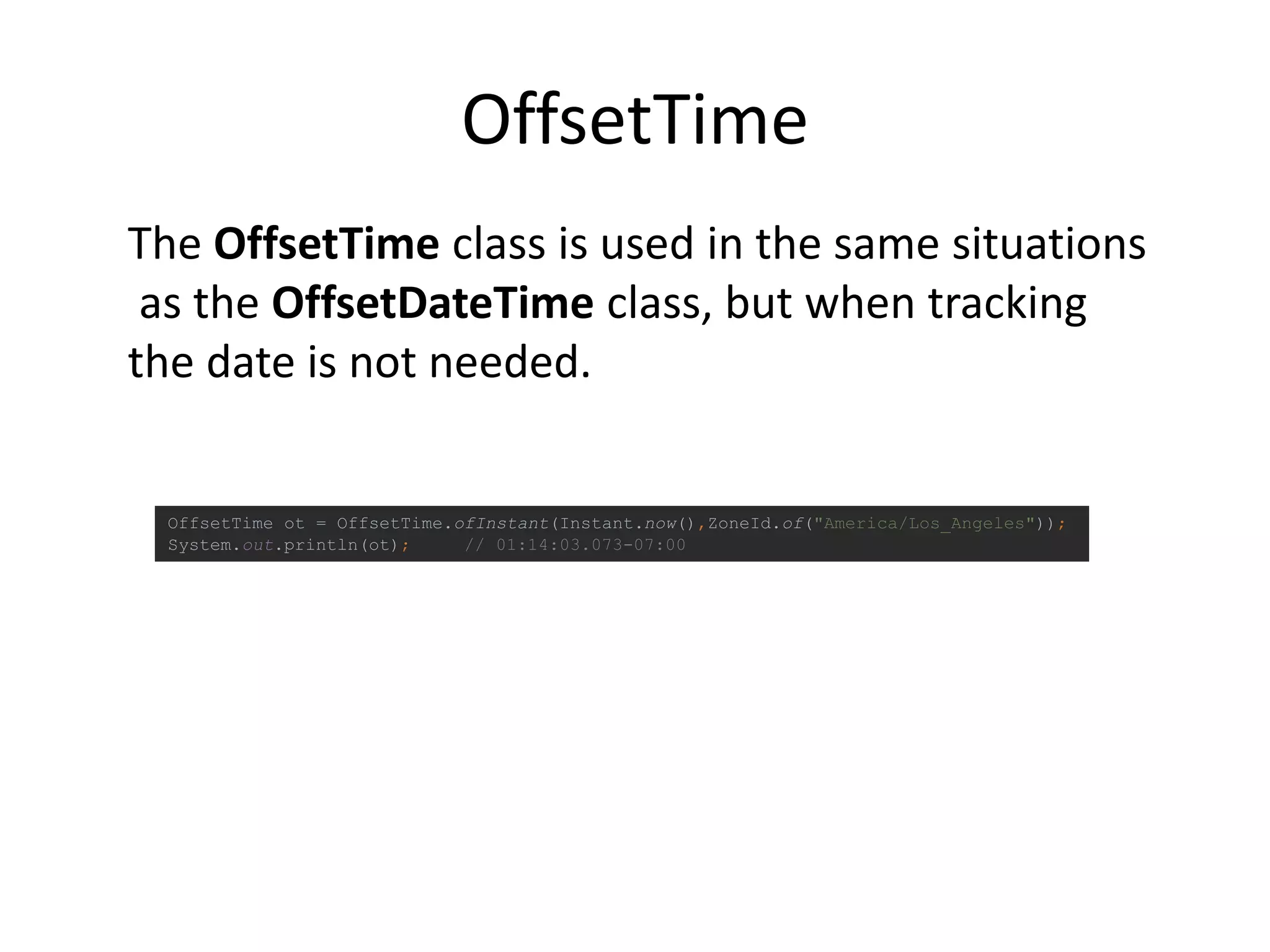 OffsetTime
OffsetTime ot = OffsetTime.ofInstant(Instant.now(),ZoneId.of("America/Los_Angeles"));
System.out.println(ot); // 01:14:03.073-07:00
The OffsetTime class is used in the same situations
as the OffsetDateTime class, but when tracking
the date is not needed.
 