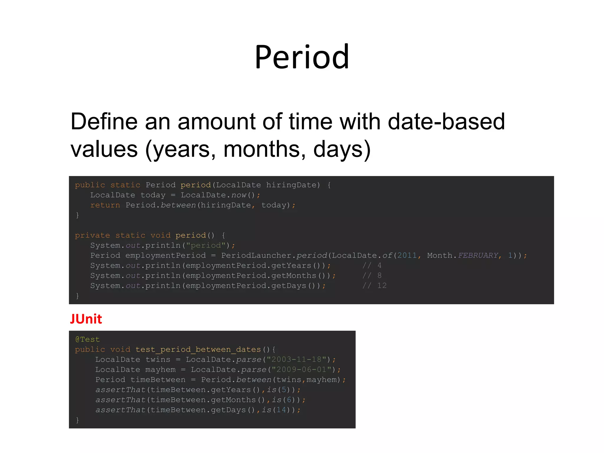 Period
@Test
public void test_period_between_dates(){
LocalDate twins = LocalDate.parse("2003-11-18");
LocalDate mayhem = LocalDate.parse("2009-06-01");
Period timeBetween = Period.between(twins,mayhem);
assertThat(timeBetween.getYears(),is(5));
assertThat(timeBetween.getMonths(),is(6));
assertThat(timeBetween.getDays(),is(14));
}
public static Period period(LocalDate hiringDate) {
LocalDate today = LocalDate.now();
return Period.between(hiringDate, today);
}
private static void period() {
System.out.println("period");
Period employmentPeriod = PeriodLauncher.period(LocalDate.of(2011, Month.FEBRUARY, 1));
System.out.println(employmentPeriod.getYears()); // 4
System.out.println(employmentPeriod.getMonths()); // 8
System.out.println(employmentPeriod.getDays()); // 12
}
Define an amount of time with date-based
values (years, months, days)
JUnit
 