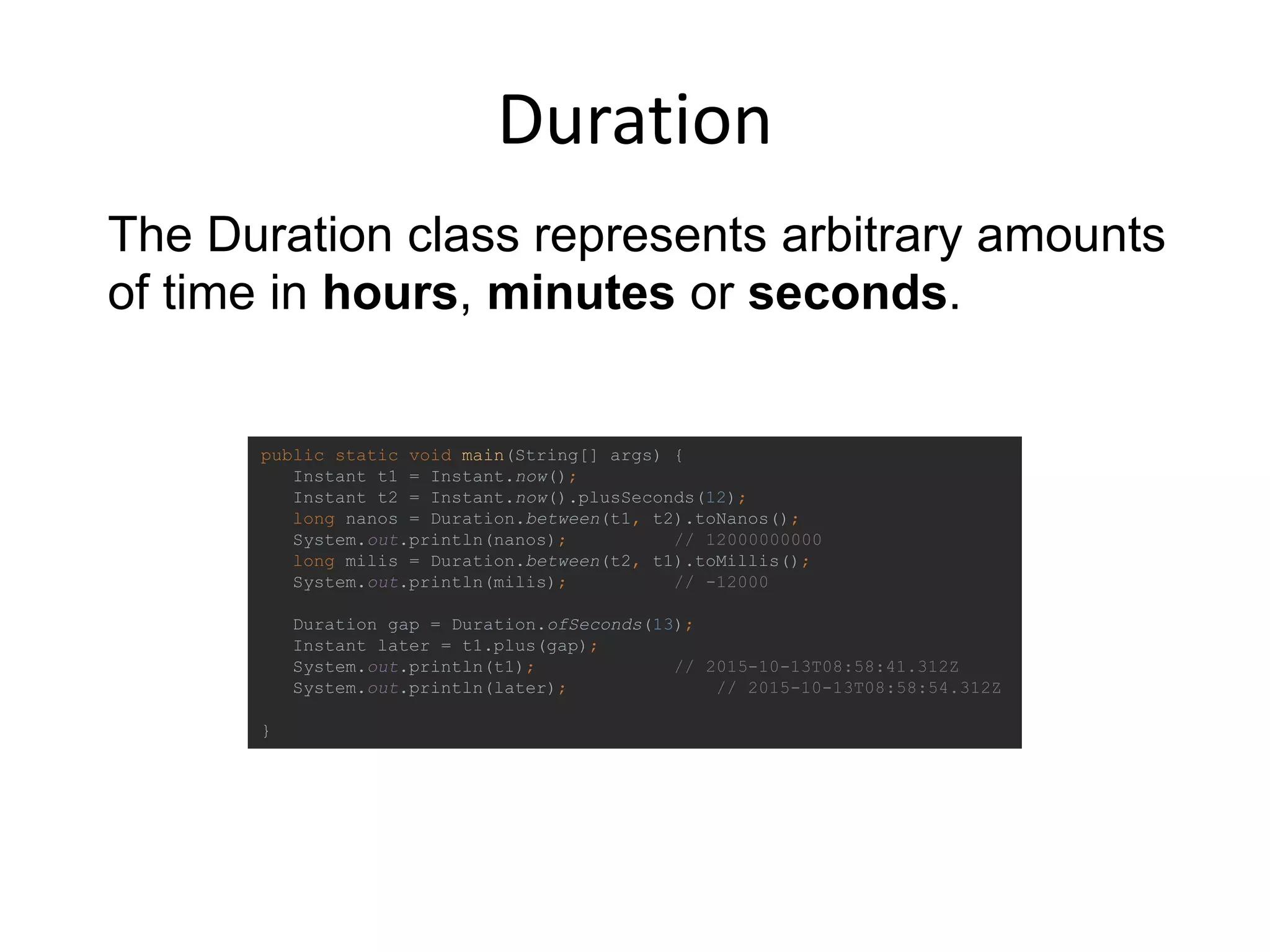 Duration
public static void main(String[] args) {
Instant t1 = Instant.now();
Instant t2 = Instant.now().plusSeconds(12);
long nanos = Duration.between(t1, t2).toNanos();
System.out.println(nanos); // 12000000000
long milis = Duration.between(t2, t1).toMillis();
System.out.println(milis); // -12000
Duration gap = Duration.ofSeconds(13);
Instant later = t1.plus(gap);
System.out.println(t1); // 2015-10-13T08:58:41.312Z
System.out.println(later); // 2015-10-13T08:58:54.312Z
}
The Duration class represents arbitrary amounts
of time in hours, minutes or seconds.
 