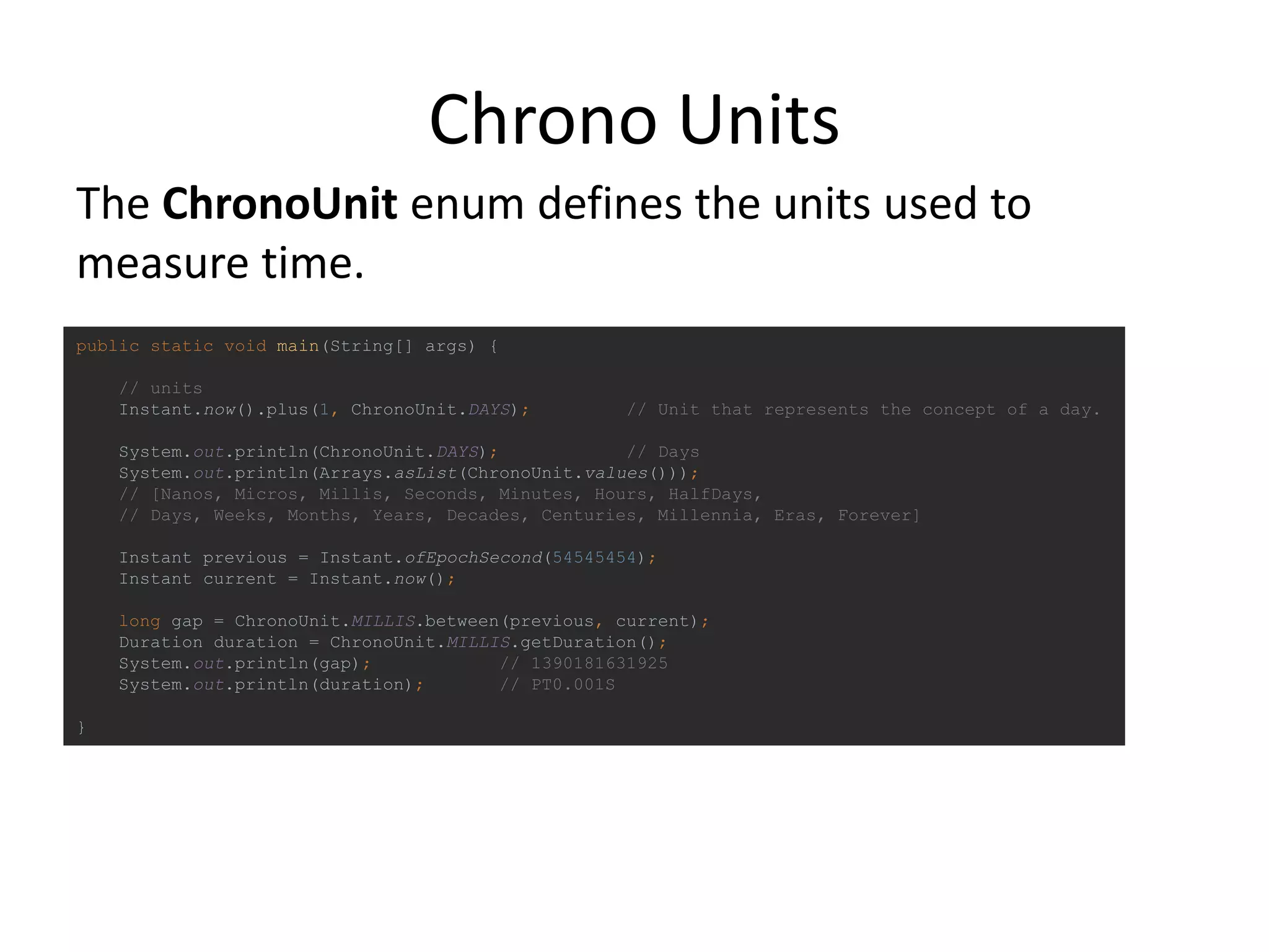 Chrono Units
public static void main(String[] args) {
// units
Instant.now().plus(1, ChronoUnit.DAYS); // Unit that represents the concept of a day.
System.out.println(ChronoUnit.DAYS); // Days
System.out.println(Arrays.asList(ChronoUnit.values()));
// [Nanos, Micros, Millis, Seconds, Minutes, Hours, HalfDays,
// Days, Weeks, Months, Years, Decades, Centuries, Millennia, Eras, Forever]
Instant previous = Instant.ofEpochSecond(54545454);
Instant current = Instant.now();
long gap = ChronoUnit.MILLIS.between(previous, current);
Duration duration = ChronoUnit.MILLIS.getDuration();
System.out.println(gap); // 1390181631925
System.out.println(duration); // PT0.001S
}
The ChronoUnit enum defines the units used to
measure time.
 