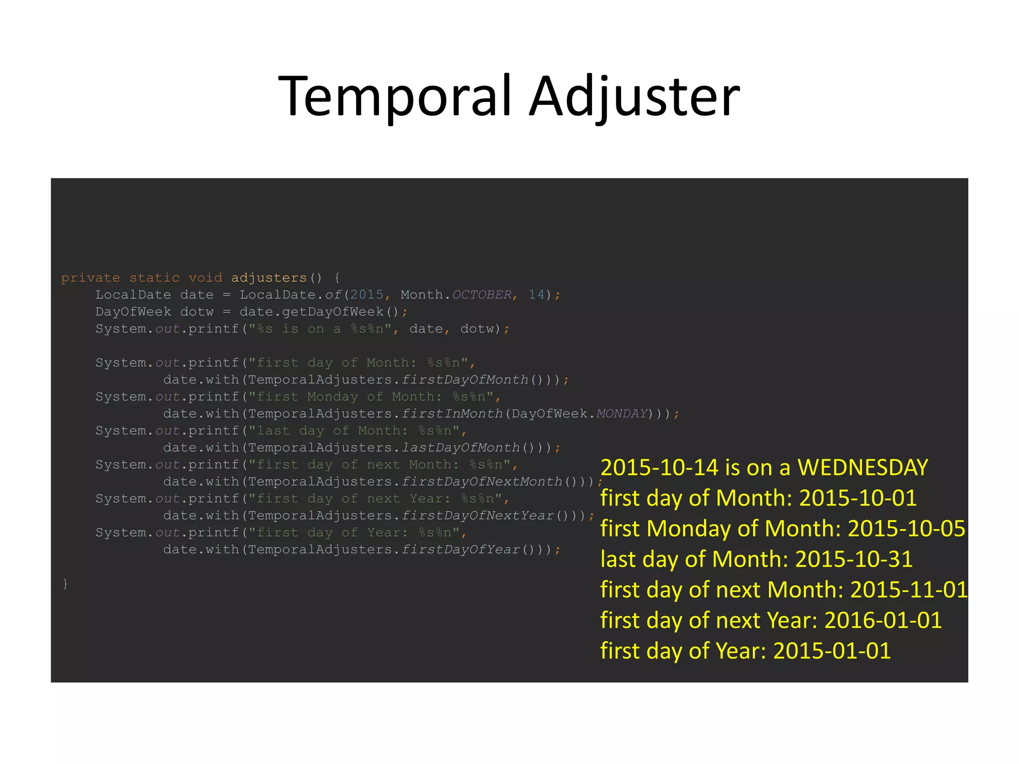 Temporal Adjuster
private static void adjusters() {
LocalDate date = LocalDate.of(2015, Month.OCTOBER, 14);
DayOfWeek dotw = date.getDayOfWeek();
System.out.printf("%s is on a %s%n", date, dotw);
System.out.printf("first day of Month: %s%n",
date.with(TemporalAdjusters.firstDayOfMonth()));
System.out.printf("first Monday of Month: %s%n",
date.with(TemporalAdjusters.firstInMonth(DayOfWeek.MONDAY)));
System.out.printf("last day of Month: %s%n",
date.with(TemporalAdjusters.lastDayOfMonth()));
System.out.printf("first day of next Month: %s%n",
date.with(TemporalAdjusters.firstDayOfNextMonth()));
System.out.printf("first day of next Year: %s%n",
date.with(TemporalAdjusters.firstDayOfNextYear()));
System.out.printf("first day of Year: %s%n",
date.with(TemporalAdjusters.firstDayOfYear()));
}
2015-10-14 is on a WEDNESDAY
first day of Month: 2015-10-01
first Monday of Month: 2015-10-05
last day of Month: 2015-10-31
first day of next Month: 2015-11-01
first day of next Year: 2016-01-01
first day of Year: 2015-01-01
 