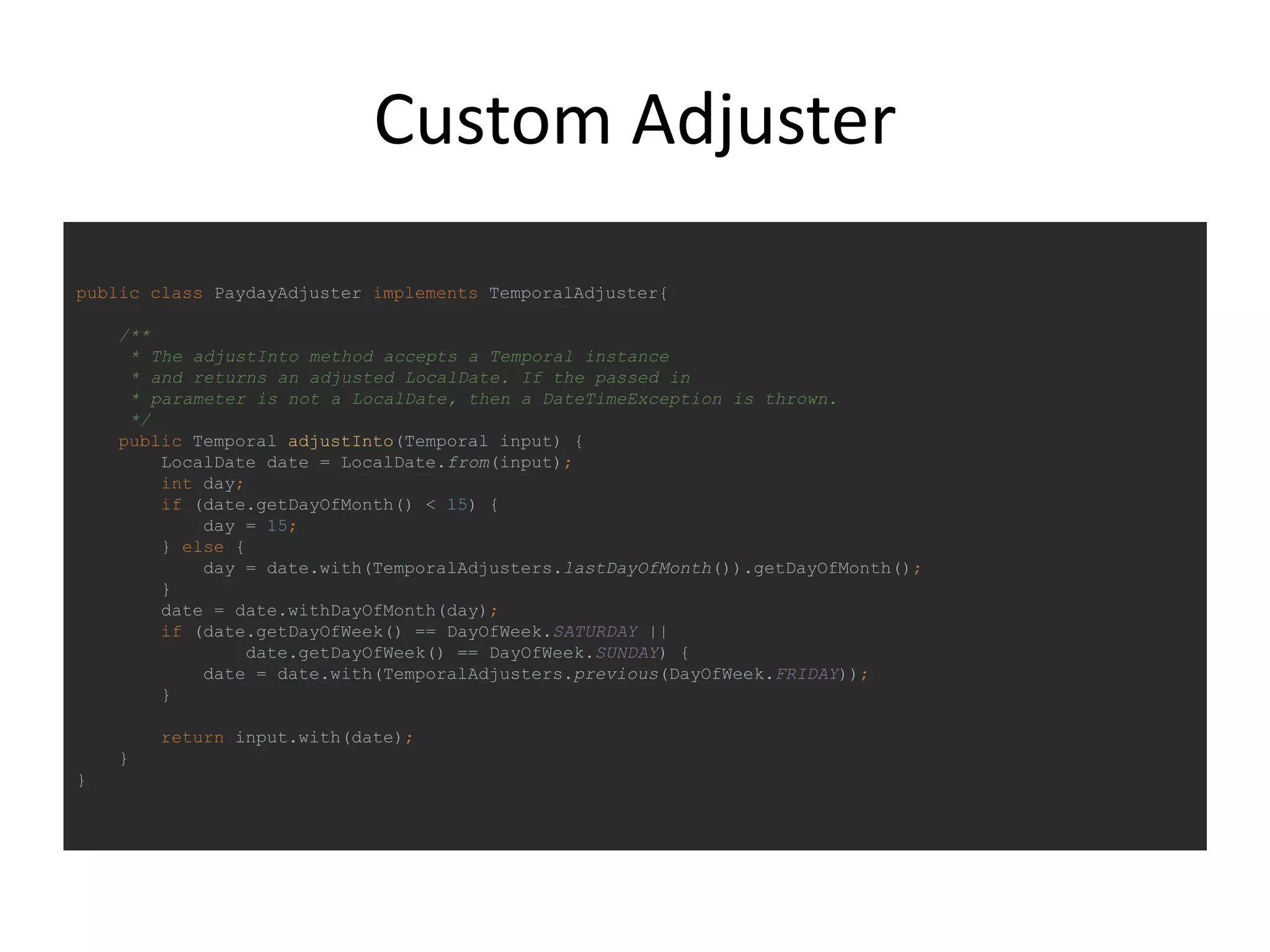 Custom Adjuster
public class PaydayAdjuster implements TemporalAdjuster{
/**
* The adjustInto method accepts a Temporal instance
* and returns an adjusted LocalDate. If the passed in
* parameter is not a LocalDate, then a DateTimeException is thrown.
*/
public Temporal adjustInto(Temporal input) {
LocalDate date = LocalDate.from(input);
int day;
if (date.getDayOfMonth() < 15) {
day = 15;
} else {
day = date.with(TemporalAdjusters.lastDayOfMonth()).getDayOfMonth();
}
date = date.withDayOfMonth(day);
if (date.getDayOfWeek() == DayOfWeek.SATURDAY ||
date.getDayOfWeek() == DayOfWeek.SUNDAY) {
date = date.with(TemporalAdjusters.previous(DayOfWeek.FRIDAY));
}
return input.with(date);
}
}
 