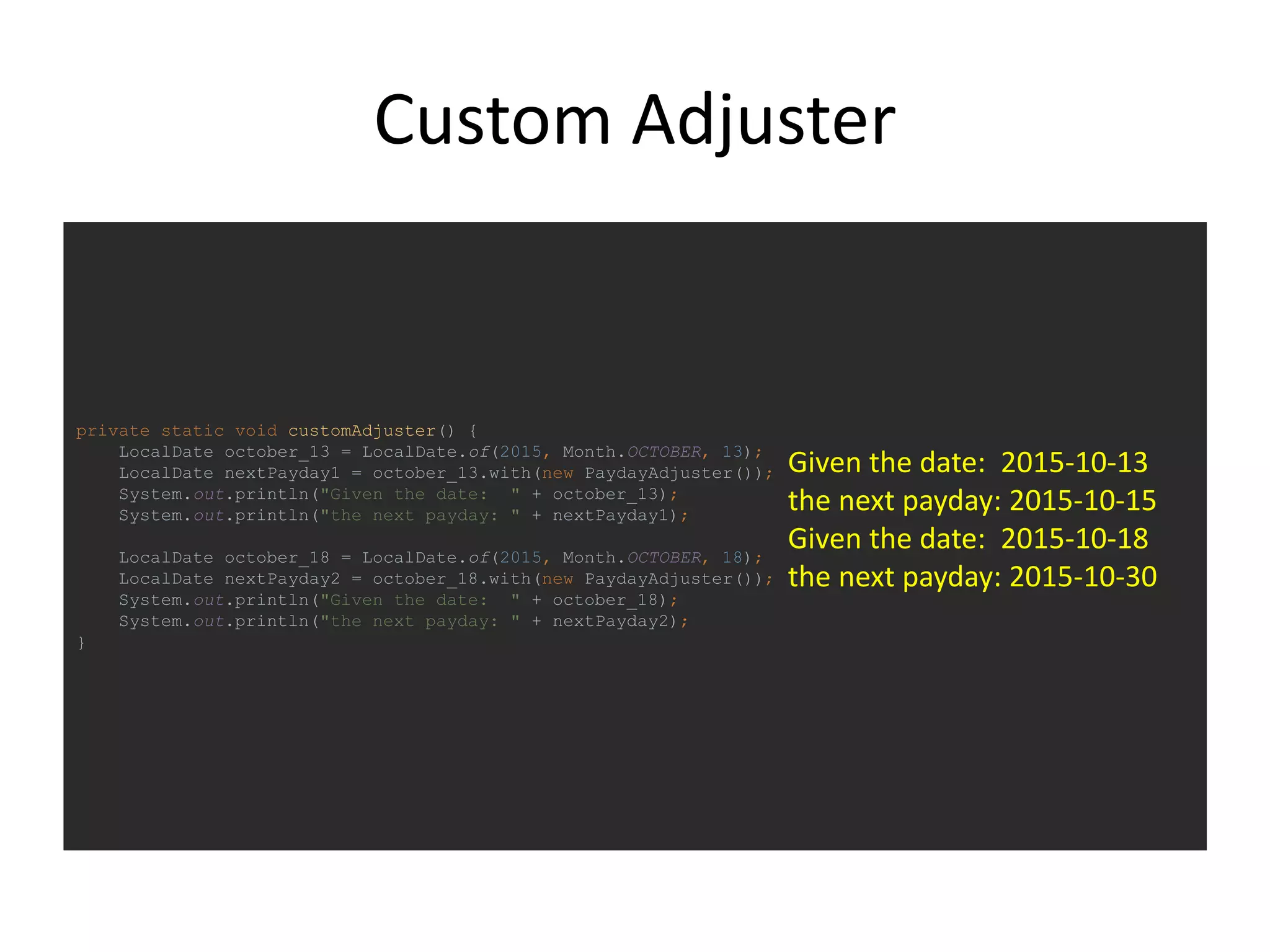 Custom Adjuster
private static void customAdjuster() {
LocalDate october_13 = LocalDate.of(2015, Month.OCTOBER, 13);
LocalDate nextPayday1 = october_13.with(new PaydayAdjuster());
System.out.println("Given the date: " + october_13);
System.out.println("the next payday: " + nextPayday1);
LocalDate october_18 = LocalDate.of(2015, Month.OCTOBER, 18);
LocalDate nextPayday2 = october_18.with(new PaydayAdjuster());
System.out.println("Given the date: " + october_18);
System.out.println("the next payday: " + nextPayday2);
}
Given the date: 2015-10-13
the next payday: 2015-10-15
Given the date: 2015-10-18
the next payday: 2015-10-30
 