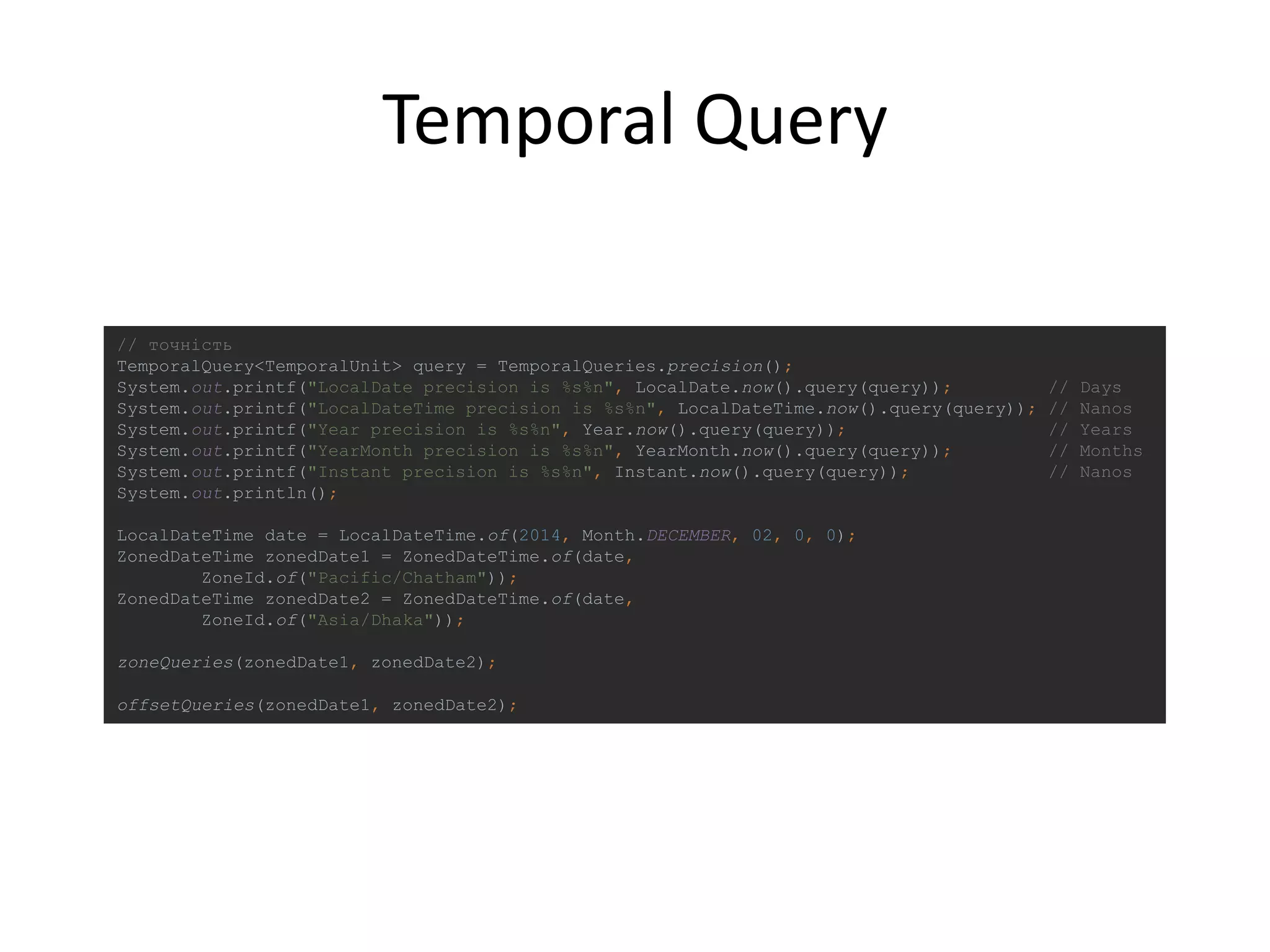Temporal Query
// точність
TemporalQuery<TemporalUnit> query = TemporalQueries.precision();
System.out.printf("LocalDate precision is %s%n", LocalDate.now().query(query)); // Days
System.out.printf("LocalDateTime precision is %s%n", LocalDateTime.now().query(query)); // Nanos
System.out.printf("Year precision is %s%n", Year.now().query(query)); // Years
System.out.printf("YearMonth precision is %s%n", YearMonth.now().query(query)); // Months
System.out.printf("Instant precision is %s%n", Instant.now().query(query)); // Nanos
System.out.println();
LocalDateTime date = LocalDateTime.of(2014, Month.DECEMBER, 02, 0, 0);
ZonedDateTime zonedDate1 = ZonedDateTime.of(date,
ZoneId.of("Pacific/Chatham"));
ZonedDateTime zonedDate2 = ZonedDateTime.of(date,
ZoneId.of("Asia/Dhaka"));
zoneQueries(zonedDate1, zonedDate2);
offsetQueries(zonedDate1, zonedDate2);
 