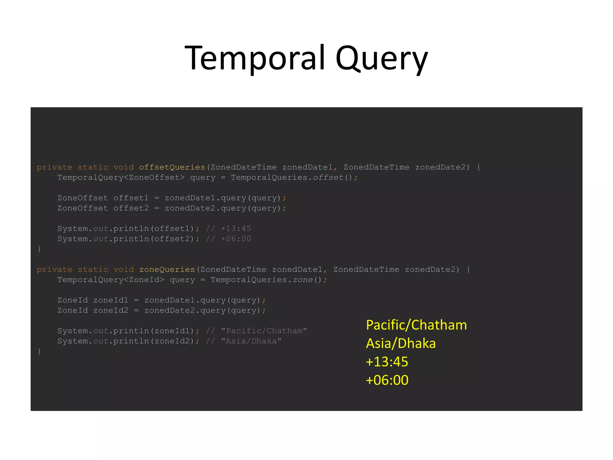 Temporal Query
private static void offsetQueries(ZonedDateTime zonedDate1, ZonedDateTime zonedDate2) {
TemporalQuery<ZoneOffset> query = TemporalQueries.offset();
ZoneOffset offset1 = zonedDate1.query(query);
ZoneOffset offset2 = zonedDate2.query(query);
System.out.println(offset1); // +13:45
System.out.println(offset2); // +06:00
}
private static void zoneQueries(ZonedDateTime zonedDate1, ZonedDateTime zonedDate2) {
TemporalQuery<ZoneId> query = TemporalQueries.zone();
ZoneId zoneId1 = zonedDate1.query(query);
ZoneId zoneId2 = zonedDate2.query(query);
System.out.println(zoneId1); // "Pacific/Chatham"
System.out.println(zoneId2); // "Asia/Dhaka"
}
Pacific/Chatham
Asia/Dhaka
+13:45
+06:00
 
