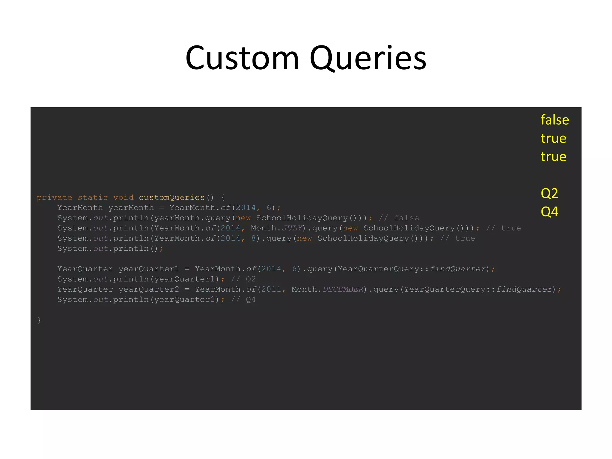 Custom Queries
private static void customQueries() {
YearMonth yearMonth = YearMonth.of(2014, 6);
System.out.println(yearMonth.query(new SchoolHolidayQuery())); // false
System.out.println(YearMonth.of(2014, Month.JULY).query(new SchoolHolidayQuery())); // true
System.out.println(YearMonth.of(2014, 8).query(new SchoolHolidayQuery())); // true
System.out.println();
YearQuarter yearQuarter1 = YearMonth.of(2014, 6).query(YearQuarterQuery::findQuarter);
System.out.println(yearQuarter1); // Q2
YearQuarter yearQuarter2 = YearMonth.of(2011, Month.DECEMBER).query(YearQuarterQuery::findQuarter);
System.out.println(yearQuarter2); // Q4
}
false
true
true
Q2
Q4
 