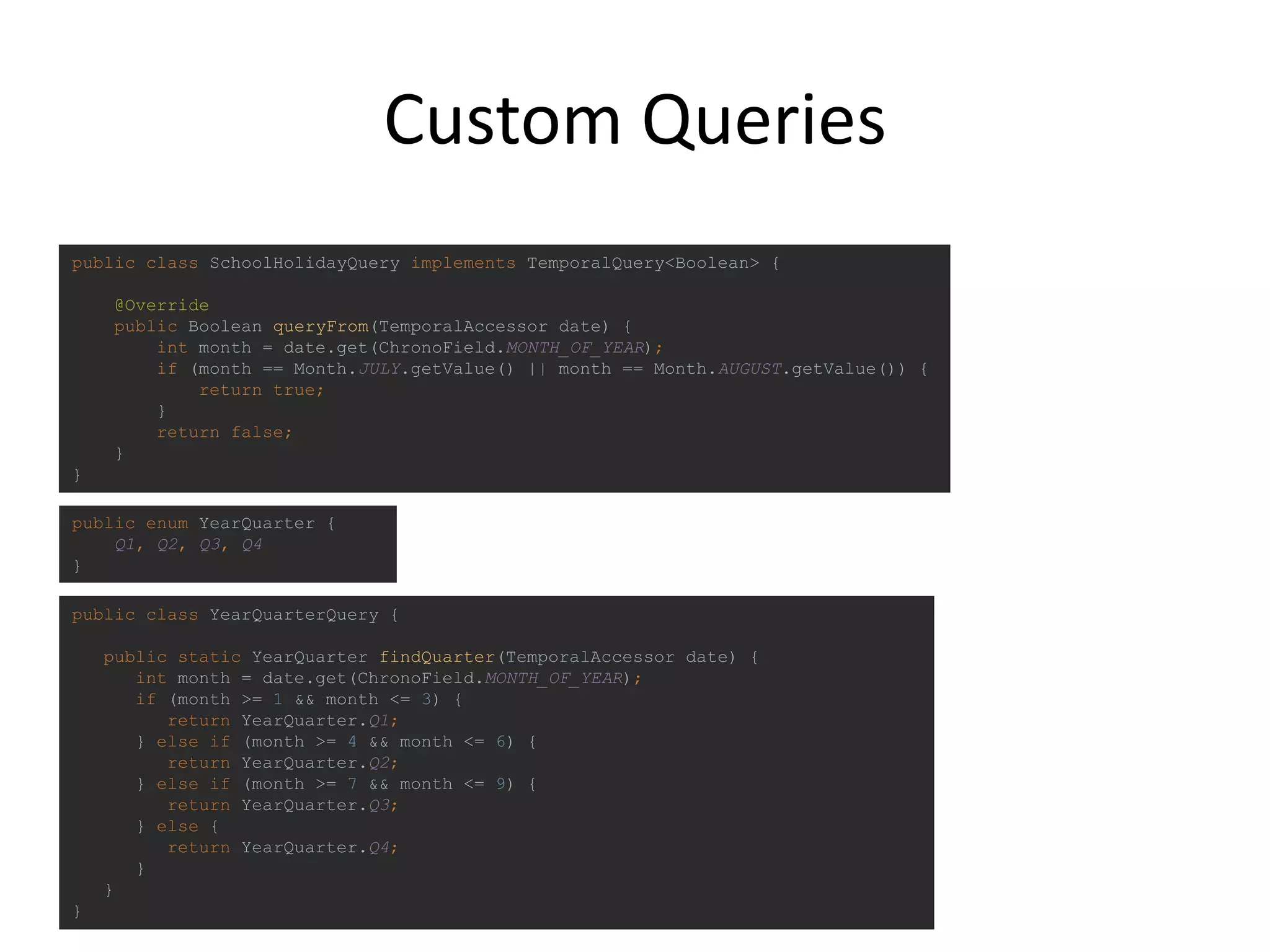 Custom Queries
public class SchoolHolidayQuery implements TemporalQuery<Boolean> {
@Override
public Boolean queryFrom(TemporalAccessor date) {
int month = date.get(ChronoField.MONTH_OF_YEAR);
if (month == Month.JULY.getValue() || month == Month.AUGUST.getValue()) {
return true;
}
return false;
}
}
public class YearQuarterQuery {
public static YearQuarter findQuarter(TemporalAccessor date) {
int month = date.get(ChronoField.MONTH_OF_YEAR);
if (month >= 1 && month <= 3) {
return YearQuarter.Q1;
} else if (month >= 4 && month <= 6) {
return YearQuarter.Q2;
} else if (month >= 7 && month <= 9) {
return YearQuarter.Q3;
} else {
return YearQuarter.Q4;
}
}
}
public enum YearQuarter {
Q1, Q2, Q3, Q4
}
 