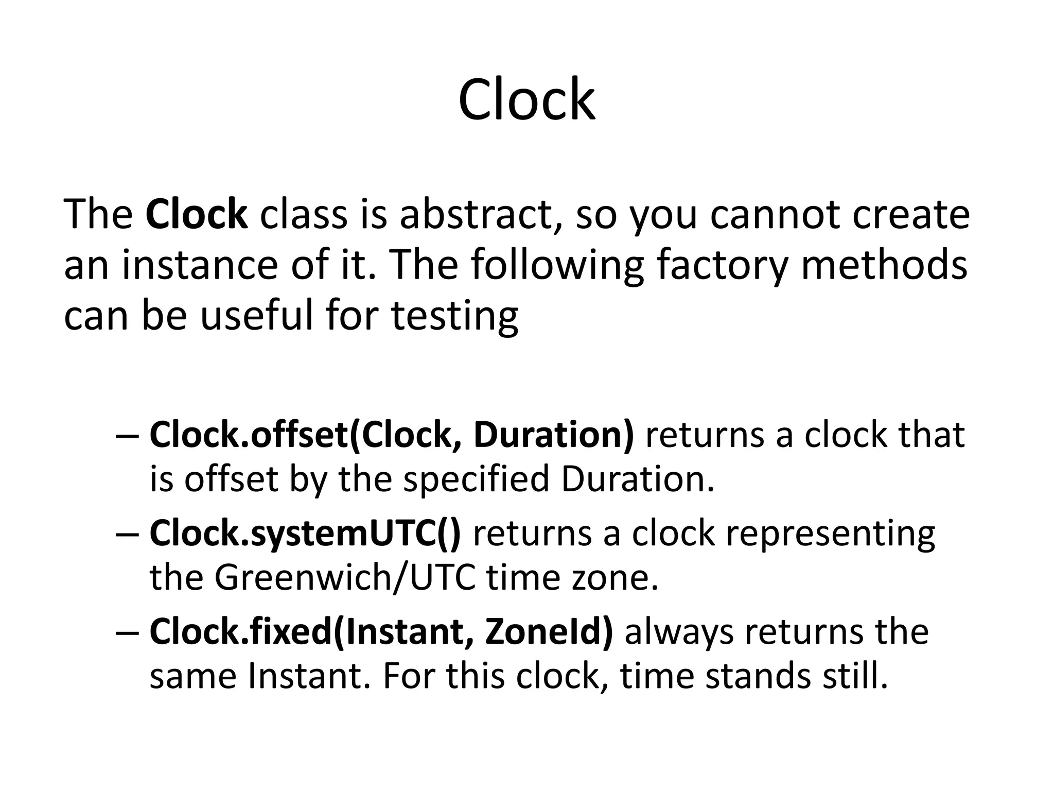 Clock
The Clock class is abstract, so you cannot create
an instance of it. The following factory methods
can be useful for testing
– Clock.offset(Clock, Duration) returns a clock that
is offset by the specified Duration.
– Clock.systemUTC() returns a clock representing
the Greenwich/UTC time zone.
– Clock.fixed(Instant, ZoneId) always returns the
same Instant. For this clock, time stands still.
 