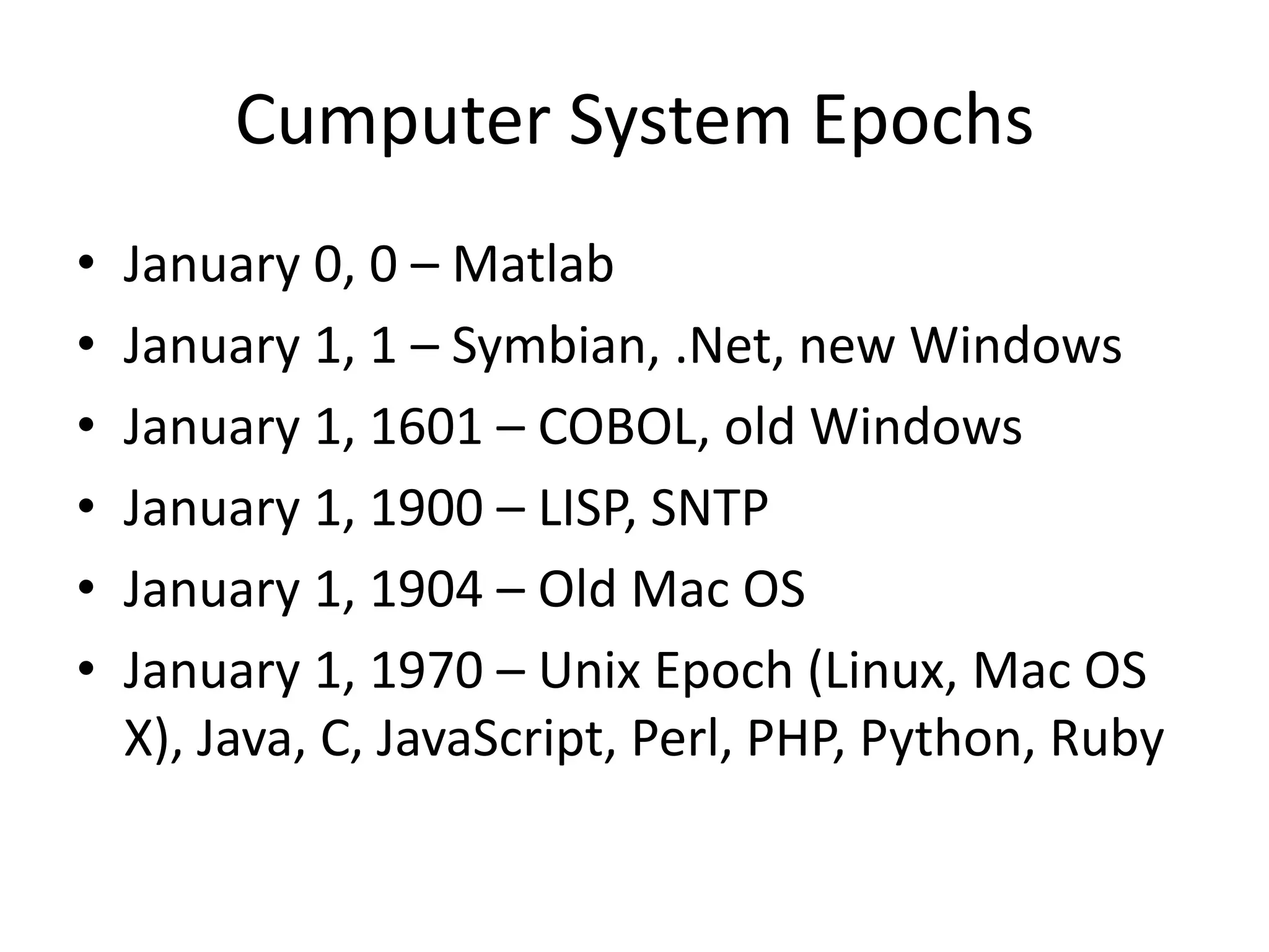Cumputer System Epochs
• January 0, 0 – Matlab
• January 1, 1 – Symbian, .Net, new Windows
• January 1, 1601 – COBOL, old Windows
• January 1, 1900 – LISP, SNTP
• January 1, 1904 – Old Mac OS
• January 1, 1970 – Unix Epoch (Linux, Mac OS
X), Java, C, JavaScript, Perl, PHP, Python, Ruby
 