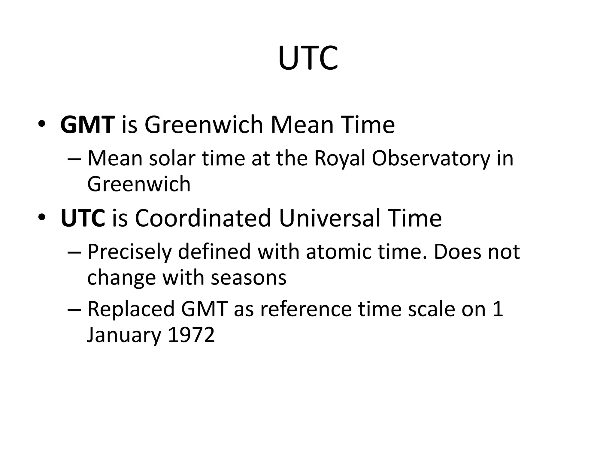 UTC
• GMT is Greenwich Mean Time
– Mean solar time at the Royal Observatory in
Greenwich
• UTC is Coordinated Universal Time
– Precisely defined with atomic time. Does not
change with seasons
– Replaced GMT as reference time scale on 1
January 1972
 