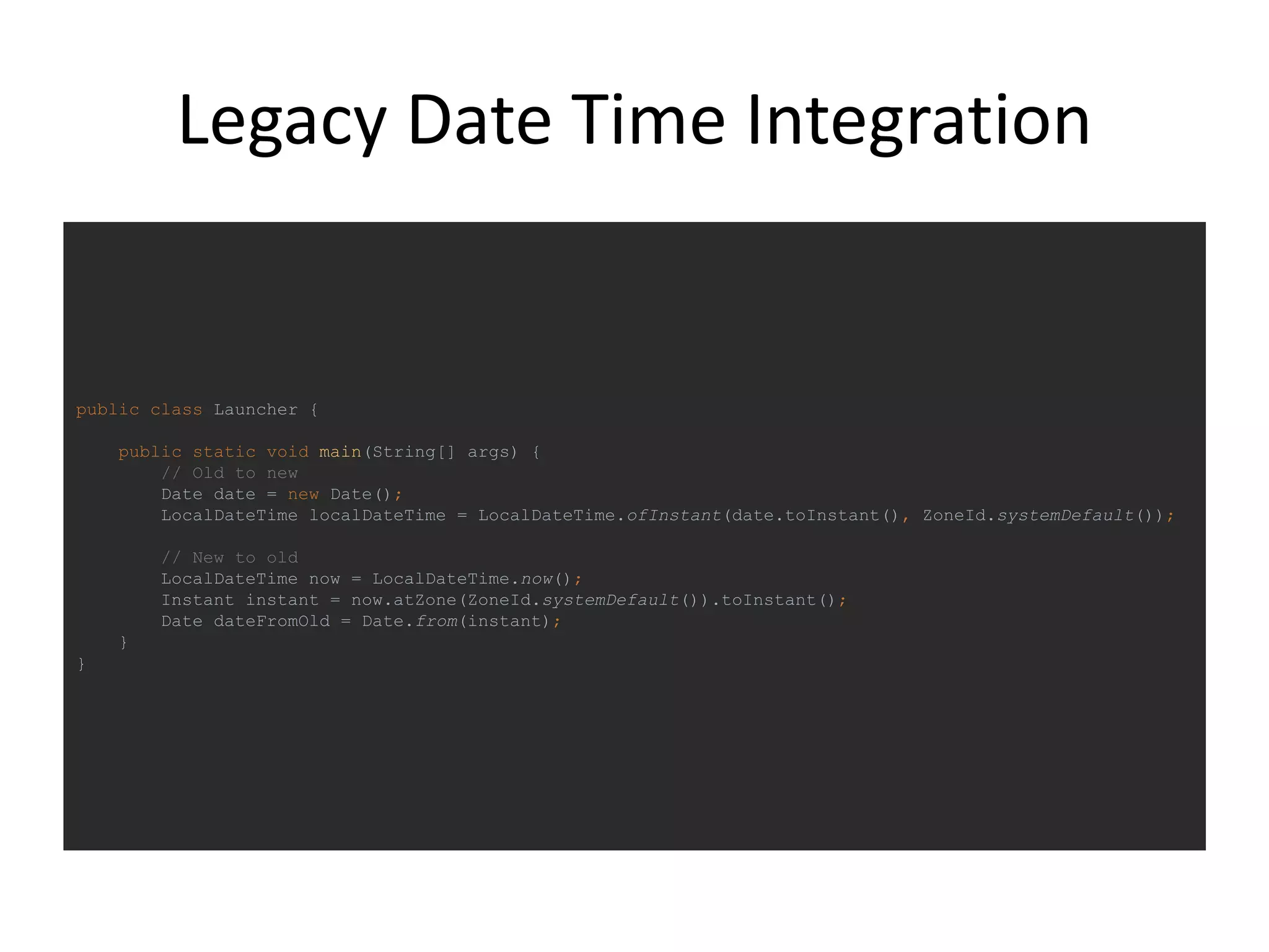 Legacy Date Time Integration
public class Launcher {
public static void main(String[] args) {
// Old to new
Date date = new Date();
LocalDateTime localDateTime = LocalDateTime.ofInstant(date.toInstant(), ZoneId.systemDefault());
// New to old
LocalDateTime now = LocalDateTime.now();
Instant instant = now.atZone(ZoneId.systemDefault()).toInstant();
Date dateFromOld = Date.from(instant);
}
}
 
