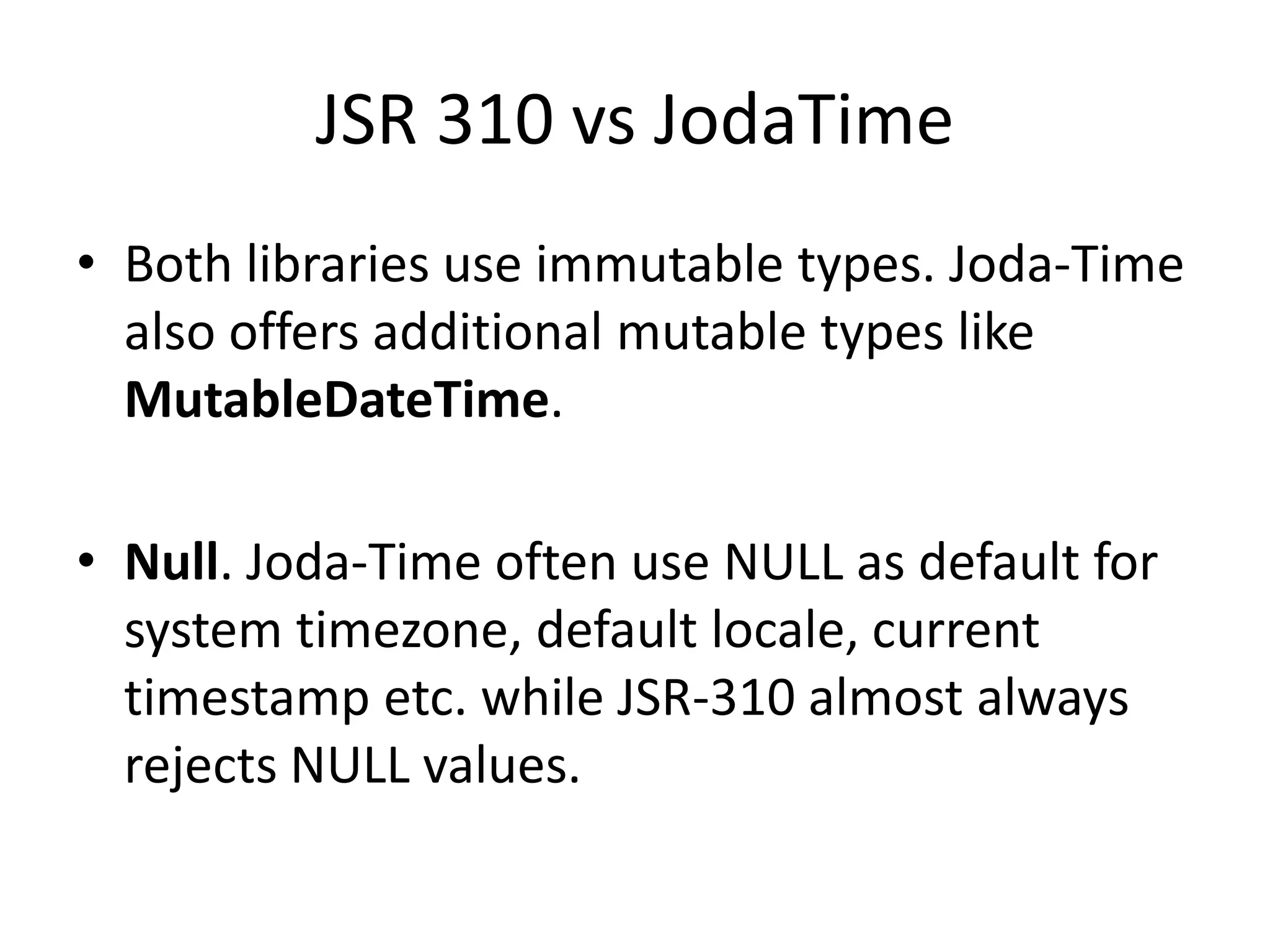JSR 310 vs JodaTime
• Both libraries use immutable types. Joda-Time
also offers additional mutable types like
MutableDateTime.
• Null. Joda-Time often use NULL as default for
system timezone, default locale, current
timestamp etc. while JSR-310 almost always
rejects NULL values.
 