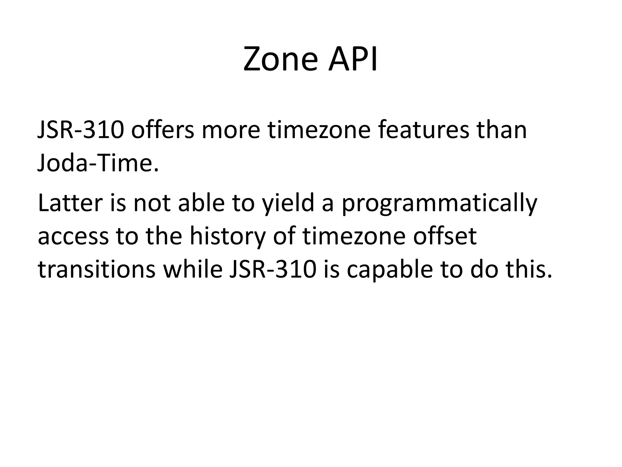 Zone API
JSR-310 offers more timezone features than
Joda-Time.
Latter is not able to yield a programmatically
access to the history of timezone offset
transitions while JSR-310 is capable to do this.
 