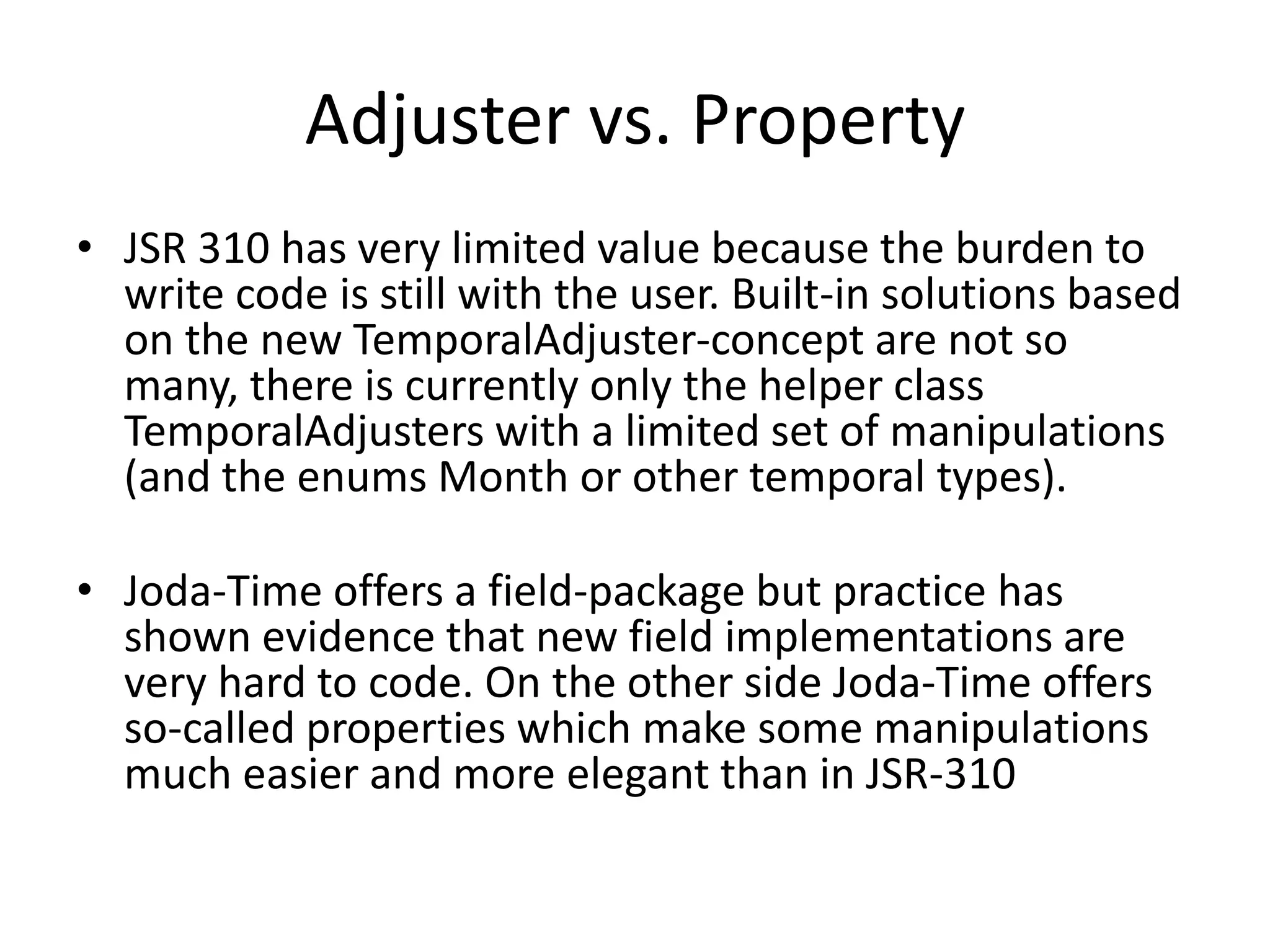 Adjuster vs. Property
• JSR 310 has very limited value because the burden to
write code is still with the user. Built-in solutions based
on the new TemporalAdjuster-concept are not so
many, there is currently only the helper class
TemporalAdjusters with a limited set of manipulations
(and the enums Month or other temporal types).
• Joda-Time offers a field-package but practice has
shown evidence that new field implementations are
very hard to code. On the other side Joda-Time offers
so-called properties which make some manipulations
much easier and more elegant than in JSR-310
 